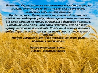 Минав час. Серце хлопчика наповнювалось журбою, за те, як
живуть плачучи люди. Вони не раді співу соловейка,
квітучому саду, ясному сонечку.
Пройшли роки . Став хлопчик писати вірші про життя
людей, про чудову природу рідного краю, малював малюнки.
Він став відомим не тільки в Україні, а й далеко за її межами.
Полюбили його люди, його вірші і картини. Стали писати
музику на слова на його віршів. Потім всі дізналися його ім'я.
Це був Тарас, а книга, яку він писав усе своє життя звелься
“ Кобзар”.
Минуло 200 років з дня його народження, люди його
люблять і пам'ятають.
Автор оповідання учень
3 класу Нестолій Назар
 