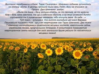 Востаннє перебуваючи в Києві, Тарас Григорович Шевченко побажав зупинитись
на околиці міста. З центру пройшов пішки весь Поділ, доки не опинився на
Пріорці. Далі Шевченко згадує:
«Йшов та йшов – бачу хатина стоїть, не то панська, не то мужича,
біла – біла, наче сметана, та ще й садочком обросла, а на дворі розвішані дитячі
сороченята та й рукавчатами махають, ніби кличуть мене до себе…»
Тут поет і зупинився. Усе життя господиня цієї оселі Варвара
Пашковська пишалась тим , що у неї квартирував сам Тарас Шевченко. Два тижні
Т.Шевченко насолоджувався привітністю місцевих жителів, навколишнім садом,
українською піснею, пріорчанською дітворою. А влаштоване дивакуватим
квартирантом свято ласощів для своїх маленьких друзів увійшло до найсвітліших
місцевих легенд.
 