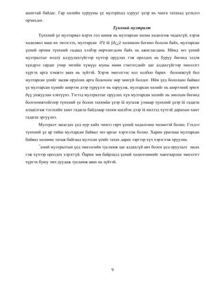 ашигтай байдаг. Гар хөлийн хурууны үе мултрàхад хурууг үеэр нь чанга татахад үеэндээ
орчихдог.
Түнхний мултралт
Түнхний үе мултарвал илрэх гол шинж нь мултарсан хөлөө хөдөлгөж чадахгүй, хэрэв
хөдөлвөл маш их эмзэглэх, мултарсан õºë íü ýð¿¿ë хөлөөсөө богино болсон байх, мултарсан
үений орчим түнхний гадаад хэлбэр өөрчлөгдсөн байх нь ажиглагдана. Иймд энэ үений
мултралтыг мэдэý алдуулахгүйгээр хүчээр оруулах гэж оролдох нь буруу бөгөөд элдэв
хүндрэл гардаг учир энгийн хүмүүс юуны өмнө гэмтэгсдийг цаг алдахгүйгээр эмнэлэгт
хүргэх арга хэмжээ авах нь зүйтэй. Хэрэв эмнэлгээс хол холбоо барих боломжгүй бол
мултарсан үеийг засаж оруóлах арга бодохоос өөр замгүй болдог. Ийм үед бололцоо байвал
үе мултарсан хүнийг ширээн дээр түрүүлэг нь харуулж, мултарсан хөлийг нь ширээний эрмэг
ðүү унжуулан хэвтүүнэ. Тэгээд мултралтыг оруулах хүн мултарсан хөлийг нь зөөлхөн бөгөөд
болгоомжтойгоор түнхний үе болон тахимûн үеэр íü нугалж улмаар түнхний үеэр íü гадагш
алцаéлгаж тэлэхийн хамт гадагш байдлаар тахим шилбэн дээр íü нилээд хүчтэй дарахын хамт
гадагш эргүүлнэ.
Мултралт засагдах үед нур хийх чимээ гарч үений хөдөлгөөн чөлөөтэй болно. Гэхдээ
түнхний үе ар тийш мултарсан байвал энэ аргыг хэрэглэж болно. Харин урагшаа мултарсан
байвал хөлнөөс татаж байгаад мултсан үеийг татах дарах зэргээр хүч хэрэглэж оруулна.
¯ений мултралтын үед эмнэлгийн тусламж цаг алдахгүй авч болох үед оруулалт засах
гэж хүчээр оролдох хэрэггүй. Õарин зөв байрлалд үений хөдөлгөөнийг хаязгаарлан эмнэлэгт
хүргэх буюу эмч дуудаж тусламж авах нь зүйтэй.
9
 