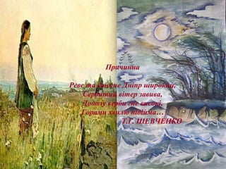 Причинна
Реве та стогне Дніпр широкий,
Сердитий вітер завива,
Додолу верби гне високі,
Горами хвилю підійма…
Т.Г. ШЕВЧЕНКО
 