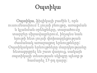 Օպտիկա
Օպտիկա, ֆիզիկայի բաժին է, որն
ուսումնասիում է լույսի բնույթը, առաքման
և կլանման օրենքները, տարածումը
տարբեր միջավայրերում, ինչպես նաև
նյութի հետ լույսի փոխազդեցության
ժամանակ առաջացող երևույթները։
Օպտիկական երևույթները մարդկությանը
հետաքրքրել են շատ վաղուց, սակայն
օպտիկայի տեսության սկիզբը պետք թ
համարել 17-րդ դարը:
 