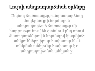Լույսի անդրադարձման օրենքը
Ընկնող ճառագայթը, անդրադարձնող
մակերևույթի նորմալը և
անդրադարձած ճառագայթը մի
հարթությունում են գտնվում ընդ որում
ճառագայթենրով և նորմալով կազմված
անկյունները իրար հավասար են՝ i
անկման անկյունը հավասար է r
անդրադարձման անկյանը։
 