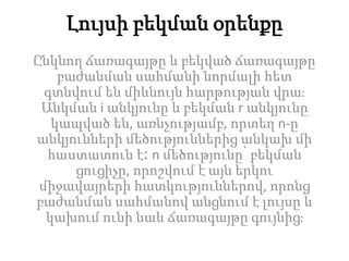 Լույսի բեկման օրենքը
Ընկնող ճառագայթը և բեկված ճառագայթը
բաժանման սահմանի նորմալի հետ
գտնվում են միևնույն հարթության վրա։
Անկման i անկյունը և բեկման r անկյունը
կապված են, առնչությամբ, որտեղ n-ը
անկյունների մեծություններից անկախ մի
հաստատուն է։ n մեծությունը՝ բեկման
ցուցիչը, որոշվում է այն երկու
միջավայրերի հատկություններով, որոնց
բաժանման սահմանով անցնում է լույսը և
կախում ունի նաև ճառագայթը գույնից։
 