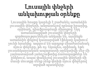 Լուսային փնջերի
անկախության օրենքը
Լուսային հոսքը կարելի է բաժանել առանձին
լուսային փնջերի, անջատելով դրնաք իրարից,
օրինակ, դիաֆրագմայի միջոցով։ Այդ
առանձնացված լուսային փնջերի
գործողություններն անկախ են, այսինքն
առանձին փնջով կատարված էֆեկտը կախում
չունի նրանից՝ ազդում են արդյոք միաժամանակ
մյուս փնջերը, թե ոչ։ Այսպես, օրինակ, եթե
լուսանկարչական ապարատի օբյեկտիվի մեջ մի
լայնատարած լանդշաֆտից ճառագայթներ են
ընկնում, ապա փակելով լուսային փնջերի մի
մասի մուտքը մենք չենք փոխի մյուս փնջերով
տրված պատկերը։
 