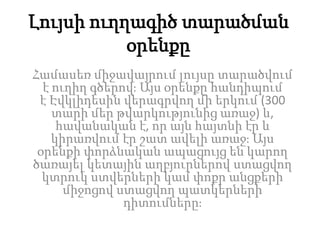 Լույսի ուղղագիծ տարածման
օրենքը
Համասեռ միջավայրում լույսը տարածվում
է ուղիղ գծերով։ Այս օրենքը հանդիպում
է Էվկլիդեսին վերագրվող մի երկում (300
տարի մեր թվարկությունից առաջ) և,
հավանական է, որ այն հայտնի էր և
կիրառվում էր շատ ավելի առաջ։ Այս
օրենքի փորձնական ապացույց են կարող
ծառայել կետային աղբյուրներով ստացվող
կտրուկ ստվերների կամ փոքր անցքերի
միջոցով ստացվող պատկերների
դիտումները։
 