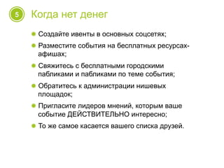 5 Когда нет денег
! Создайте ивенты в основных соцсетях;
! Разместите события на бесплатных ресурсах-
афишах;
! Свяжитесь с бесплатными городскими
пабликами и пабликами по теме события;
! Обратитесь к администрации нишевых
площадок;
! Пригласите лидеров мнений, которым ваше
событие ДЕЙСТВИТЕЛЬНО интересно;
! То же самое касается вашего списка друзей.
 