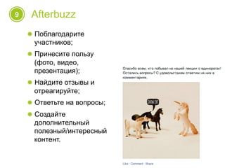 9 Afterbuzz
! Поблагодарите
участников;
! Принесите пользу
(фото, видео,
презентация);
! Найдите отзывы и
отреагируйте;
! Ответьте на вопросы;
! Создайте
дополнительный
полезный/интересный
контент.
 