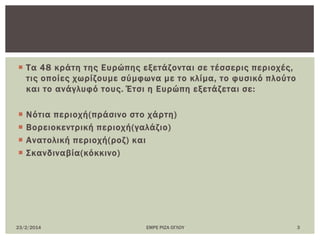  Σα 48 κράτη της Ευρώπης εξετάζονται σε τέσσερις περιοχές,
τις οποίες χωρίζουμε σύμφωνα με το κλίμα, το φυσικό πλούτο
και το ανάγλυφό τους. Έτσι η Ευρώπη εξετάζεται σε:
 Νότια περιοχή(πράσινο στο χάρτη)
 Βορειοκεντρική περιοχή(γαλάζιο)
 Ανατολική περιοχή(ροζ) και
 ΢κανδιναβία(κόκκινο)
23/2/2014 ΕΜΡΕ ΡΙΖΑ ΟΓΛΟΤ 3
 