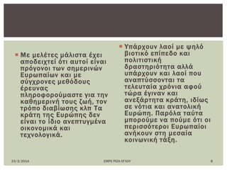  Με μελέτες μάλιστα έχει
αποδειχτεί ότι αυτοί είναι
πρόγονοι των σημερινών
Ευρωπαίων και με
σύγχρονες μεθόδους
έρευνας
πληροφορούμαστε για την
καθημερινή τους ζωή, τον
τρόπο διαβίωσης κλπ Σα
κράτη της Ευρώπης δεν
είναι το ίδιο ανεπτυγμένα
οικονομικά και
τεχνολογικά.
 Τπάρχουν λαοί με ψηλό
βιοτικό επίπεδο και
πολιτιστική
δραστηριότητα αλλά
υπάρχουν και λαοί που
αναπτύσσονται τα
τελευταία χρόνια αφού
τώρα έγιναν και
ανεξάρτητα κράτη, ιδίως
σε νότια και ανατολική
Ευρώπη. Παρόλα ταύτα
μπορούμε να πούμε ότι οι
περισσότεροι Ευρωπαίοι
ανήκουν στη μεσαία
κοινωνική τάξη.
23/2/2014 ΕΜΡΕ ΡΙΖΑ ΟΓΛΟΤ 8
 