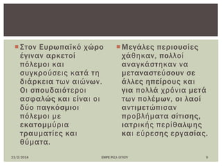 ΢τον Ευρωπαϊκό χώρο
έγιναν αρκετοί
πόλεμοι και
συγκρούσεις κατά τη
διάρκεια των αιώνων.
Οι σπουδαιότεροι
ασφαλώς και είναι οι
δύο παγκόσμιοι
πόλεμοι με
εκατομμύρια
τραυματίες και
θύματα.
Μεγάλες περιουσίες
χάθηκαν, πολλοί
αναγκάστηκαν να
μεταναστεύσουν σε
άλλες ηπείρους και
για πολλά χρόνια μετά
των πολέμων, οι λαοί
αντιμετώπισαν
προβλήματα σίτισης,
ιατρικής περίθαλψης
και εύρεσης εργασίας.
23/2/2014 ΕΜΡΕ ΡΙΖΑ ΟΓΛΟΤ 9
 