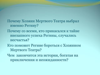Почему Хозяин Мертвого Театра выбрал
именно Регину?
Почему со всеми, кто прикасался к тайне
внезапного успеха Регины, случались
несчастья?
Кто поможет Регине бороться с Хозяином
Мертвого Театра?
Чем закончится эта история, богатая на
приключения и неожиданности?
 