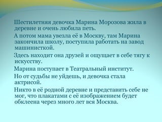 Шестилетняя девочка Марина Морозова жила в
деревне и очень любила петь.
А потом мама увезла её в Москву, там Марина
закончила школу, поступила работать на завод
машинисткой.
Здесь находит она друзей и ощущает в себе тягу к
искусству.
Марина поступает в Театральный институт.
Но от судьбы не уйдешь, и девочка стала
актрисой.
Никто в её родной деревне и представить себе не
мог, что плакатами с её изображением будет
обклеена через много лет вся Москва.
 