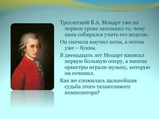 Трехлетний В.А. Моцарт уже на
первом уроке запомнил то, чему
папа собирался учить его неделю.
Он сначала выучил ноты, а потом
уже – буквы.
В двенадцать лет Моцарт написал
первую большую оперу, а многие
оркестры играли музыку, которую
он сочинил.
Как же сложилась дальнейшая
судьба этого талантливого
композитора?
 