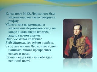 Когда поэт М.Ю. Лермонтов был
маленьким, он часто говорил в
рифму.
Уйдет мама из комнаты, а
маленький Лермонтов, сидя на
ковре около двери ждет ее,
ждет, а потом скажет:
Что же мама не идет?
Ведь Мишель все ждет и ждет.
За 27 лет жизни Лермонтов успел
написать много прекрасных
стихов и поэм.
Какими еще таланами обладал
великий поэт?
 
