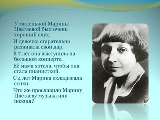У маленькой Марины
Цветаевой был очень
хороший слух.
И девочка старательно
развивала свой дар.
В 7 лет она выступила на
большом концерте.
Её мама хотела, чтобы она
стала пианисткой.
С 4 лет Марина складывала
стихи.
Что же прославило Марину
Цветаеву музыка или
поэзия?
 