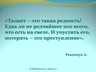 «Талант – это такая редкость!
Едва ли не редчайшее изо всего,
что есть на свете. И упустить его,
потерять – это преступление».
Рекемчук А.
© Библиотека «Диалог»
 