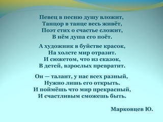 Певец в песню душу вложит,
Танцор в танце весь живёт,
Поэт стих о счастье сложит,
В нём душа его поёт.
А художник в буйстве красок,
На холсте мир отразит.
И сюжетом, что из сказок,
В детей, взрослых превратит.
Он — талант, у нас всех разный,
Нужно лишь его открыть.
И поймёшь что мир прекрасный,
И счастливым сможешь быть.
Марковцев Ю.
 