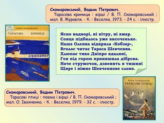 Скомаровський, Вадим Петрович.
   Тарасова криниця : вірші / В. П. Скомаровський ;
мал. В. Журавля. - К. : Веселка, 1973. - 24 с. : ілюстр.
Скомаровський, Вадим Петрович.
   Тарасові птиці : поема і вірші / В. П. Скомаровський ;
мал. О. Івахненка. - К. : Веселка, 1979. - 32 с. : ілюстр.
Ясно надворі, ні вітру, ні хмар.
Сонце підбилось уже височенько.
Наша Оленка відкрила «Кобзар»,
Вголос читає Тараса Шевченка.
Хлюпає тихо Дніпро вдалині,
Ген під горою принишкла діброва.
Наче струмочок, дзвенить в тишині
Щире і ніжне Шевченкове слово.
 