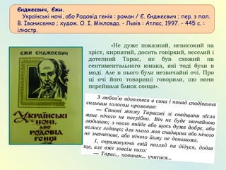 Єнджеєвич, Єжи.
   Українські ночі, або Родовід генія : роман / Є. Єнджеєвич ; пер. з пол.
В. Іванисенко ; худож. О. І. Мікловда. - Львів : Атлас, 1997. - 445 с. :
ілюстр.
«Не дуже показний, невисокий на
зріст, кирпатий, досить говіркий, веселий і
дотепний Тарас, не був схожий на
сентиментального юнака, які тоді були в
моді. Але в нього були незвичайні очі. Про
ці очі його товариші говорили, що вони
перейняли блиск сонця».
 