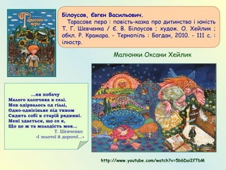 Білоусов, Євген Васильович.
   Тарасове перо : повість-казка про дитинство і юність
Т. Г. Шевченка / Є. В. Білоусов ; худож. О. Хейлик ;
обкл. Р. Крамара. - Тернопіль : Богдан, 2010. - 111 с. :
ілюстр.
Малюнки Оксани Хейлик
http://www.youtube.com/watch?v=5b6DaiIfTbM
...як побачу
Малого хлопчика в селі.
Мов одірвалось од гіллі,
Одно-однісіньке під тином
Сидить собі в старій ряднині.
Мені здається, що се я,
Що це ж та молодість моя…
Т. Шевченко
«І золотої й дорогої…»
 