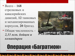 Операция «Багратион»
• Всего – 168
стрелковых и
кавалерийских
дивизий, 12 танковых
и механизированных
корпусов, 20 бригад.
• Общая численность –
2,33 млн. бойцов и
командиров
 