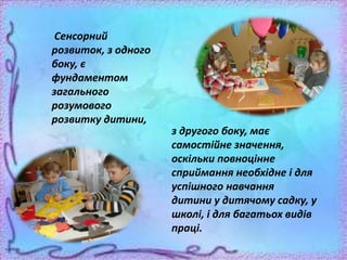 Сенсорний
розвиток, з одного
боку, є
фундаментом
загального
розумового
розвитку дитини,
з другого боку, має
самостійне значення,
оскільки повноцінне
сприймання необхідне і для
успішного навчання
дитини у дитячому садку, у
школі, і для багатьох видів
праці.
 