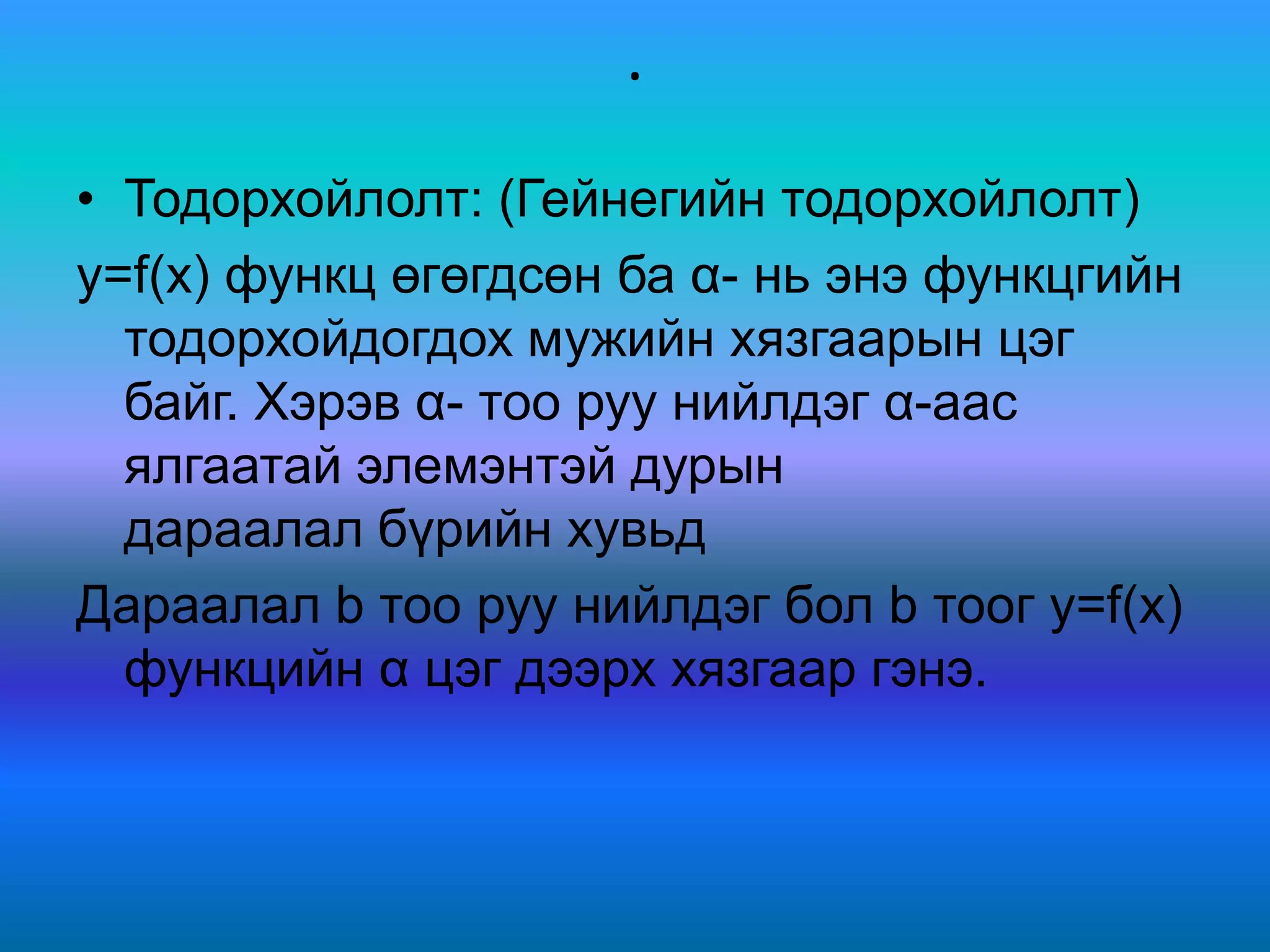 .
• Тодорхойлолт: (Гейнегийн тодорхойлолт)
y=f(x) функц өгөгдсөн ба α- нь энэ функцгийн
тодорхойдогдох мужийн хязгаарын цэг
байг. Хэрэв α- тоо руу нийлдэг α-аас
ялгаатай элемэнтэй дурын
дараалал бүрийн хувьд
Дараалал b тоо руу нийлдэг бол b тоог y=f(x)
функцийн α цэг дээрх хязгаар гэнэ.
 