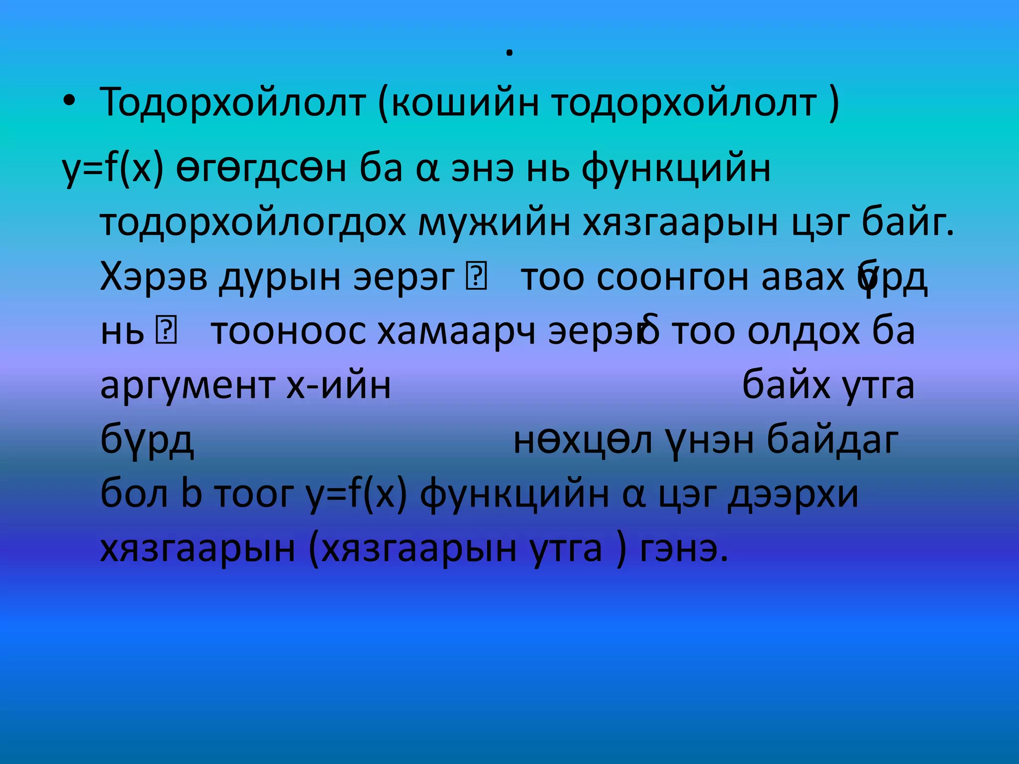 .
• Тодорхойлолт (кошийн тодорхойлолт )
y=f(x) өгөгдсөн ба α энэ нь функцийн
тодорхойлогдох мужийн хязгаарын цэг байг.
Хэрэв дурын эерэг Ԑ тоо соонгон авах бүрд
нь Ԑ тооноос хамаарч эерэгδ тоо олдох ба
аргумент х-ийн байх утга
бүрд нөхцөл үнэн байдаг
бол b тоог y=f(x) функцийн α цэг дээрхи
хязгаарын (хязгаарын утга ) гэнэ.
 