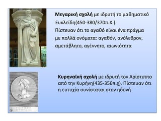 Μεγαρική σχολή με ιδρυτή το μαθηματικό
Ευκλείδη(450-380/370π.Χ.).
Πίστευαν ότι το αγαθό είναι ένα πράγμα
με πολλά ονόματα: αγαθόν, ανόλεθρον,
αμετάβλητο, αγέννητο, αιωνιότητα
Κυρηναϊκή σχολή με ιδρυτή τον Αρίστιππο
από την Κυρήνη(435-356π.χ). Πίστευαν ότι
η ευτυχία συνίσταται στην ηδονή
 