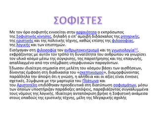 Με τον όρο σοφιστής εννοείται στην αρχαιότητα ο εκπρόσωπος
της Σοφιστικής κίνησης, δηλαδή ο επ’ αμοιβή διδάσκαλος της ρητορικής,
της εριστικής και της πολιτικής τέχνης, καθώς επίσης της φιλοσοφίας,
της λογικής και των επιστημών.
Εισήγαγαν στη φιλοσοφία τον ανθρωποκεντρισμό και τη γνωσιολογία[1],
εκφράζοντας με αυτόν τον τρόπο τη δυνατότητα του ανθρώπου να γνωρίσει
τον υλικό κόσμο μέσω της σύγκρισης, της παρατήρησης και της επαγωγής,
απαλλαγμένο από την επέμβαση υπερφυσικών παραγόντων.
Έδωσαν ιδιαίτερη σημασία στη μελέτη του κόσμου βάσει των αισθήσεων,
δίνοντας έμφαση στη διαδικασία του «σκεπτικισμού», διαμορφώνοντας
παράλληλα την άποψη ότι η γνώση, η αλήθεια και οι αξίες είναι έννοιες
σχετικές. Σύμφωνα με την μαρτυρία του Πλάτωνα και
του Αριστοτέλη επιδόθηκαν προοδευτικά στη διατύπωση σοφισμάτων, μέσω
των οποίων υποστήριζαν παράδοξες απόψεις, παραβιάζοντας συγκαλυμμένα
τους νόμους της λογικής. Ιδιαίτερη ανταπόκριση βρήκε η Σοφιστική ανάμεσα
στους οπαδούς της εριστικής τέχνης, μέλη της Μεγαρικής σχολής
 