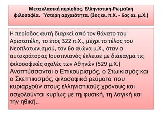 Μετακλασική περίοδος. Ελληνιστική-Pωµαϊκή
φιλοσοφία. Ύστερη αρχαιότητα. (3ος αι. π.X. - 6ος αι. µ.Χ.)
Η περίοδος αυτή διαρκεί από τον θάνατο του
Αριστοτέλη, το έτος 322 π.Χ., μέχρι το τέλος του
Nεοπλατωνισμού, τον 6ο αιώνα μ.Χ., όταν ο
αυτοκράτορας Ιουστινιανός έκλεισε με διάταγμα τις
φιλοσοφικές σχολές των Αθηνών (529 μ.X.)
Αναπτύσσονται ο Επικουρισμός, ο Στωικισμός και
ο Σκεπτικισμός, φιλοσοφικά ρεύματα που
κυριαρχούν στους ελληνιστικούς χρόνους και
ασχολούνται κυρίως με τη φυσική, τη λογική και
την ηθική..
 