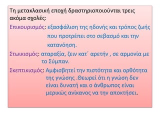 Τη μετακλασική εποχή δραστηριοποιούνται τρεις
ακόμα σχολές:
Επικουρισμός: εξασφάλιση της ηδονής και τρόπος ζωής
που προτρέπει στο σεβασμό και την
κατανόηση.
Στωικισμός: αταραξία, ζειν κατ΄ αρετήν , σε αρμονία με
το Σύμπαν.
Σκεπτικισμός: Αμφισβητεί την πιστότητα και ορθότητα
της γνώσης .Θεωρεί ότι η γνώση δεν
είναι δυνατή και ο άνθρωπος είναι
μερικώς ανίκανος να την αποκτήσει.
 