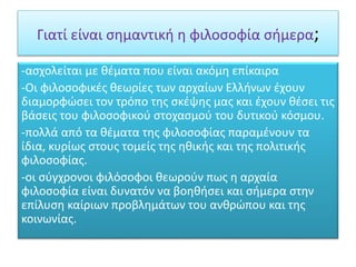 Γιατί είναι σημαντική η φιλοσοφία σήμερα;
-ασχολείται με θέματα που είναι ακόμη επίκαιρα
-Οι φιλοσοφικές θεωρίες των αρχαίων Ελλήνων έχουν
διαμορφώσει τον τρόπο της σκέψης μας και έχουν θέσει τις
βάσεις του φιλοσοφικού στοχασμού του δυτικού κόσμου.
-πολλά από τα θέματα της φιλοσοφίας παραμένουν τα
ίδια, κυρίως στους τομείς της ηθικής και της πολιτικής
φιλοσοφίας.
-οι σύγχρονοι φιλόσοφοι θεωρούν πως η αρχαία
φιλοσοφία είναι δυνατόν να βοηθήσει και σήμερα στην
επίλυση καίριων προβλημάτων του ανθρώπου και της
κοινωνίας.
 