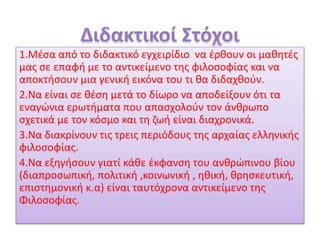 1.Μέσα από το διδακτικό εγχειρίδιο να έρθουν οι μαθητές
μας σε επαφή με το αντικείμενο της φιλοσοφίας και να
αποκτήσουν μια γενική εικόνα του τι θα διδαχθούν.
2.Να είναι σε θέση μετά το δίωρο να αποδείξουν ότι τα
εναγώνια ερωτήματα που απασχολούν τον άνθρωπο
σχετικά με τον κόσμο και τη ζωή είναι διαχρονικά.
3.Να διακρίνουν τις τρεις περιόδους της αρχαίας ελληνικής
φιλοσοφίας.
4.Να εξηγήσουν γιατί κάθε έκφανση του ανθρώπινου βίου
(διαπροσωπική, πολιτική ,κοινωνική , ηθική, θρησκευτική,
επιστημονική κ.α) είναι ταυτόχρονα αντικείμενο της
Φιλοσοφίας.
 