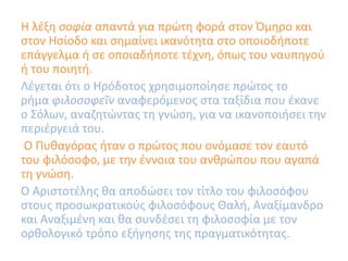 Η λέξη σοφία απαντά για πρώτη φορά στον Όμηρο και
στον Ησίοδο και σημαίνει ικανότητα στο οποιοδήποτε
επάγγελμα ή σε οποιαδήποτε τέχνη, όπως του ναυπηγού
ή του ποιητή.
Λέγεται ότι ο Ηρόδοτος χρησιμοποίησε πρώτος το
ρήμα φιλοσοφεῖν αναφερόμενος στα ταξίδια που έκανε
ο Σόλων, αναζητώντας τη γνώση, για να ικανοποιήσει την
περιέργειά του.
O Πυθαγόρας ήταν ο πρώτος που ονόμασε τον εαυτό
του φιλόσοφο, με την έννοια του ανθρώπου που αγαπά
τη γνώση.
Ο Αριστοτέλης θα αποδώσει τον τίτλο του φιλοσόφου
στους προσωκρατικούς φιλοσόφους Θαλή, Αναξίμανδρο
και Αναξιμένη και θα συνδέσει τη φιλοσοφία με τον
ορθολογικό τρόπο εξήγησης της πραγματικότητας.
 