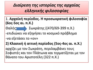 Διαίρεση της ιστορίας της αρχαίας
ελληνικής φιλοσοφίας
1. Αρχαϊκή περίοδος. Η προσωκρατική φιλοσοφία
(6ος-5ος αι. π.Χ.)
Θαλής Σωκράτης ((470/69-399 π.Χ.)
-επιδιώκει να εξηγήσει το κοσμικό πρόβλημα
-να εξετάσει το «ον»
2) Κλασική ή αττική περίοδος (5ος-4ος αι. π.X.)
αρχίζει με τον Σωκράτη, περιλαμβάνει τους
Σοφιστές και τον Πλάτωνα και τερματίζεται με τον
θάνατο του Αριστοτέλη (322 π.Χ.)
 