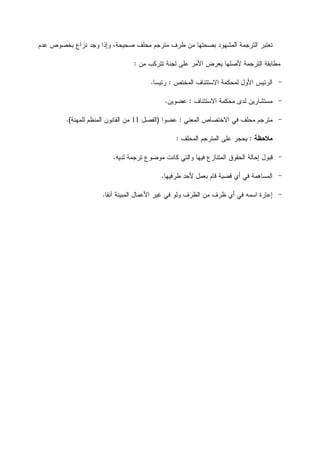 ‫ﺒﺼﺤﺘ‬ ‫ﺍﻟﻤﺸﻬﻭﺩ‬ ‫ﺍﻟﺘﺭﺠﻤﺔ‬ ‫ﺘﻌﺘﺒﺭ‬‫ﻋﺩﻡ‬ ‫ﺒﺨﺼﻭﺹ‬ ‫ﻨﺯﺍﻉ‬ ‫ﻭﺠﺩ‬ ‫ﻭﺇﺫﺍ‬ ،‫ﺼﺤﻴﺤﺔ‬ ‫ﻤﺤﻠﻑ‬ ‫ﻤﺘﺭﺠﻡ‬ ‫ﻁﺭﻑ‬ ‫ﻤﻥ‬ ‫ﻬﺎ‬
‫ﻤﻥ‬ ‫ﺘﺘﺭﻜﺏ‬ ‫ﻟﺠﻨﺔ‬ ‫ﻋﻠﻰ‬ ‫ﺍﻷﻤﺭ‬ ‫ﻴﻌﺭﺽ‬ ‫ﻷﺼﻠﻬﺎ‬ ‫ﺍﻟﺘﺭﺠﻤﺔ‬ ‫ﻤﻁﺎﺒﻘﺔ‬:
-‫ﺍﻟﻤﺨﺘﺹ‬ ‫ﺍﻻﺴﺘﺌﻨﺎﻑ‬ ‫ﻟﻤﺤﻜﻤﺔ‬ ‫ﺍﻷﻭﻝ‬ ‫ﺍﻟﺭﺌﻴﺱ‬:‫ﺭﺌﻴﺴﺎ‬.
-‫ﻟﺩ‬ ‫ﻤﺴﺘﺸﺎﺭﻴﻥ‬‫ﺍﻻﺴﺘﺌﻨﺎﻑ‬ ‫ﻤﺤﻜﻤﺔ‬ ‫ﻯ‬:‫ﻋﻀﻭﻴﻥ‬.
-‫ﺍﻟﻤﻌﻨﻲ‬ ‫ﺍﻻﺨﺘﺼﺎﺹ‬ ‫ﻓﻲ‬ ‫ﻤﺤﻠﻑ‬ ‫ﻤﺘﺭﺠﻡ‬:‫ﻋﻀﻭﺍ‬)‫ﺍﻟﻔﺼﻝ‬11‫ﻟﻠ‬ ‫ﺍﻟﻤﻨﻅﻡ‬ ‫ﺍﻟﻘﺎﻨﻭﻥ‬ ‫ﻤﻥ‬‫ﻤﻬﻨﺔ‬.(
‫ﻤﻼﺤﻅﺔ‬:‫ﺍﻟﻤﺤﻠﻑ‬ ‫ﺍﻟﻤﺘﺭﺠﻡ‬ ‫ﻋﻠﻰ‬ ‫ﻴﺤﺠﺭ‬:
-‫ﺍ‬ ‫ﺍﻟﺤﻘﻭﻕ‬ ‫ﺇﺤﺎﻟﺔ‬ ‫ﻗﺒﻭﻝ‬‫ﺘ‬ ‫ﻤﻭﻀﻭﻉ‬ ‫ﻜﺎﻨﺕ‬ ‫ﻭﺍﻟﺘﻲ‬ ‫ﻓﻴﻬﺎ‬ ‫ﻟﻤﺘﻨﺎﺯﻉ‬‫ﻟﺩﻴﻪ‬ ‫ﺭﺠﻤﺔ‬.
-‫ﻗﺎﻡ‬ ‫ﻗﻀﻴﺔ‬ ‫ﺃﻱ‬ ‫ﻓﻲ‬ ‫ﺍﻟﻤﺴﺎﻫﻤﺔ‬‫ﻁﺭﻓﻴﻬﺎ‬ ‫ﻷﺤﺩ‬ ‫ﺒﻌﻤﻝ‬.
-‫ﺁﻨﻔﺎ‬ ‫ﺍﻟﻤﺒﻴﻨﺔ‬ ‫ﺍﻷﻋﻤﺎﻝ‬ ‫ﻏﻴﺭ‬ ‫ﻓﻲ‬ ‫ﻭﻟﻭ‬ ‫ﺍﻟﻅﺭﻑ‬ ‫ﻤﻥ‬ ‫ﻅﺭﻑ‬ ‫ﺃﻱ‬ ‫ﻓﻲ‬ ‫ﺍﺴﻤﻪ‬ ‫ﺇﻋﺎﺭﺓ‬.
 