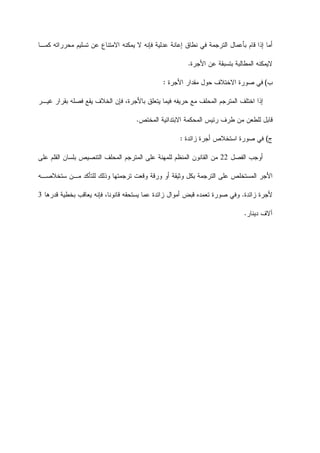 ‫ﺘﺴﻠﻴﻡ‬ ‫ﻋﻥ‬ ‫ﺍﻻﻤﺘﻨﺎﻉ‬ ‫ﻴﻤﻜﻨﻪ‬ ‫ﻻ‬ ‫ﻓﺈﻨﻪ‬ ‫ﻋﺩﻟﻴﺔ‬ ‫ﺇﻋﺎﻨﺔ‬ ‫ﻨﻁﺎﻕ‬ ‫ﻓﻲ‬ ‫ﺍﻟﺘﺭﺠﻤﺔ‬ ‫ﺒﺄﻋﻤﺎﻝ‬ ‫ﻗﺎﻡ‬ ‫ﺇﺫﺍ‬ ‫ﺃﻤﺎ‬‫ﻜﻤـﺎ‬ ‫ﻤﺤﺭﺭﺍﺘﻪ‬
‫ﺒ‬ ‫ﺍﻟﻤﻁﺎﻟﺒﺔ‬ ‫ﻻﻴﻤﻜﻨﻪ‬‫ﺍﻷﺠﺭﺓ‬ ‫ﻋﻥ‬ ‫ﺘﺴﺒﻘﺔ‬.
‫ﺏ‬(‫ﺍﻷﺠﺭﺓ‬ ‫ﻤﻘﺩﺍﺭ‬ ‫ﺤﻭﻝ‬ ‫ﺍﻻﺨﺘﻼﻑ‬ ‫ﺼﻭﺭﺓ‬ ‫ﻓﻲ‬:
‫ﻓ‬ ‫ﺤﺭﻴﻔﻪ‬ ‫ﻤﻊ‬ ‫ﺍﻟﻤﺤﻠﻑ‬ ‫ﺍﻟﻤﺘﺭﺠﻡ‬ ‫ﺍﺨﺘﻠﻑ‬ ‫ﺇﺫﺍ‬‫ﻴ‬‫ﻴﻘ‬ ‫ﺍﻟﺨﻼﻑ‬ ‫ﻓﺈﻥ‬ ،‫ﺒﺎﻷﺠﺭﺓ‬ ‫ﻴﺘﻌﻠﻕ‬ ‫ﻤﺎ‬‫ﻏﻴـﺭ‬ ‫ﺒﻘﺭﺍﺭ‬ ‫ﻓﺼﻠﻪ‬ ‫ﻊ‬
‫ﺍﻟﻤﺨﺘﺹ‬ ‫ﺍﻻﺒﺘﺩﺍﺌﻴﺔ‬ ‫ﺍﻟﻤﺤﻜﻤﺔ‬ ‫ﺭﺌﻴﺱ‬ ‫ﻁﺭﻑ‬ ‫ﻤﻥ‬ ‫ﻟﻠﻁﻌﻥ‬ ‫ﻗﺎﺒﻝ‬.
‫ﺝ‬(‫ﺯﺍﺌﺩﺓ‬ ‫ﺃﺠﺭﺓ‬ ‫ﺍﺴﺘﺨﻼﺹ‬ ‫ﺼﻭﺭﺓ‬ ‫ﻓﻲ‬:
‫ﺍﻟﻔﺼﻝ‬ ‫ﺃﻭﺠﺏ‬22‫ﻋﻠﻰ‬ ‫ﺍﻟﻘﻠﻡ‬ ‫ﺒﻠﺴﺎﻥ‬ ‫ﺍﻟﺘﻨﺼﻴﺹ‬ ‫ﺍﻟﻤﺤﻠﻑ‬ ‫ﺍﻟﻤﺘﺭﺠﻡ‬ ‫ﻋﻠﻰ‬ ‫ﻟﻠﻤﻬﻨﺔ‬ ‫ﺍﻟﻤﻨﻅﻡ‬ ‫ﺍﻟﻘﺎﻨﻭﻥ‬ ‫ﻤﻥ‬
‫ﺴﺘ‬ ‫ﻤـﻥ‬ ‫ﻟﻠﺘﺄﻜﺩ‬ ‫ﻭﺫﻟﻙ‬ ‫ﺘﺭﺠﻤﺘﻬﺎ‬ ‫ﻭﻗﻌﺕ‬ ‫ﻭﺭﻗﺔ‬ ‫ﺃﻭ‬ ‫ﻭﺜﻴﻘﺔ‬ ‫ﺒﻜﻝ‬ ‫ﺍﻟﺘﺭﺠﻤﺔ‬ ‫ﻋﻠﻰ‬ ‫ﺍﻟﻤﺴﺘﺨﻠﺹ‬ ‫ﺍﻷﺠﺭ‬‫ﺨﻼﺼـﻪ‬
‫ﺯﺍﺌﺩﺓ‬ ‫ﻷﺠﺭﺓ‬.‫ﻗﺩﺭﻫﺎ‬ ‫ﺒﺨﻁﻴﺔ‬ ‫ﻴﻌﺎﻗﺏ‬ ‫ﻓﺈﻨﻪ‬ ،‫ﻗﺎﻨﻭﻨﺎ‬ ‫ﻴﺴﺘﺤﻘﻪ‬ ‫ﻋﻤﺎ‬ ‫ﺯﺍﺌﺩﺓ‬ ‫ﺃﻤﻭﺍﻝ‬ ‫ﻗﺒﺽ‬ ‫ﺘﻌﻤﺩﻩ‬ ‫ﺼﻭﺭﺓ‬ ‫ﻭﻓﻲ‬3
‫ﺩﻴﻨﺎﺭ‬ ‫ﺁﻻﻑ‬.
 