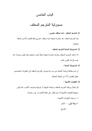 ‫ﺍﻟﺨﺎﻤﺱ‬ ‫ﺍﻟﺒﺎﺏ‬
‫ﺍﻟﻤﺤﻠﻑ‬ ‫ﺍﻟﻤﺘﺭﺠﻡ‬ ‫ﻤﺴﺅﻭﻟﻴﺔ‬
1(‫ﺍﻟﻤﺤﻠﻑ‬ ‫ﺍﻟﻤﺘﺭﺠﻡ‬:‫ﻋﻤﻭﻤﻲ‬ ‫ﻤﻭﻅﻑ‬ ‫ﺸﺒﻪ‬:
‫ﻟﻠﻔﺼﻝ‬ ‫ﻁﺒﻘﺎ‬ ‫ﻋﻤﻭﻤﻲ‬ ‫ﻤﻭﻅﻑ‬ ‫ﺸﺒﻪ‬ ‫ﻟﻤﻬﺎﻤﻪ‬ ‫ﻤﺒﺎﺸﺭﺘﻪ‬ ‫ﻋﻨﺩ‬ ‫ﺍﻟﻤﺤﻠﻑ‬ ‫ﺍﻟﻤﺘﺭﺠﻡ‬ ‫ﻴﻌﺩ‬82‫ﺍﻟﻤﺠﻠﺔ‬ ‫ﻤﻥ‬
‫ﺍﻟﺠﻨﺎﺌﻴﺔ‬.
2(‫ﻟﻠﻤﺘ‬ ‫ﺍﻟﻤﺩﻨﻴﺔ‬ ‫ﺍﻟﻤﺴﺅﻭﻟﻴﺔ‬‫ﺍﻟﻤﺤﻠﻑ‬ ‫ﺭﺠﻡ‬:
‫ﻋﻨﻪ‬ ‫ﻤﺴﺅﻭﻻ‬ ‫ﻴﻜﻭﻥ‬ ‫ﻓﺈﻨﻪ‬ ‫ﺒﺸﺨﺹ‬ ‫ﻤﻀﺭﺍ‬ ‫ﺨﻁﺄ‬ ‫ﻟﻤﻬﺎﻤﻪ‬ ‫ﻤﺒﺎﺸﺭﺘﻪ‬ ‫ﺒﻤﻨﺎﺴﺒﺔ‬ ‫ﺍﻟﻤﺤﻠﻑ‬ ‫ﺍﻟﻤﺘﺭﺠﻡ‬ ‫ﺍﺭﺘﻜﺏ‬ ‫ﺇﺫﺍ‬
‫ﺍﻟﻌﺎﻡ‬ ‫ﺍﻟﻘﺎﻨﻭﻥ‬ ‫ﻗﻭﺍﻋﺩ‬ ‫ﺤﺴﺏ‬.
3(‫ﺍﻟﻤﺩﻨﻴﺔ‬ ‫ﺍﻟﻤﺴﺅﻭﻟﻴﺔ‬:
‫ﺍﻟ‬ ‫ﺍﻟﻌﻘﻭﺒﺎﺕ‬ ‫ﺇﻟﻰ‬ ‫ﺍﻟﻤﺤﻠﻑ‬ ‫ﺍﻟﻤﺘﺭﺠﻡ‬ ‫ﻴﻌﺭﺽ‬ ‫ﻨﻴﺔ‬ ‫ﺴﻭﺀ‬ ‫ﻋﻥ‬ ‫ﻷﺼﻠﻬﺎ‬ ‫ﺘﺭﺠﻤﺔ‬ ‫ﻤﻁﺎﺒﻘﺔ‬ ‫ﻋﺩﻡ‬ ‫ﺇﻥ‬‫ﻤﻨﺼﻭﺹ‬
‫ﺒﺎﻟﻔﺼﻝ‬ ‫ﻋﻠﻴﻬﺎ‬172‫ﺍﻟﺠﻨﺎﺌﻴﺔ‬ ‫ﺍﻟﻤﺠﻠﺔ‬ ‫ﻤﻥ‬.
4(‫ﺍﻟﺘﺄﺩﻴﺒﻴﺔ‬ ‫ﺍﻟﻌﻘﻭﺒﺎﺕ‬:
‫ﺍﻟﻤﺤﻠ‬ ‫ﺍﻟﻤﺘﺭﺠﻡ‬ ‫ﻴﺭﺘﻜﺒﻪ‬ ‫ﺇﺨﻼﻝ‬ ‫ﻜﻝ‬‫ﻑ‬‫ﺍﻟﺘﺄﺩﻴﺏ‬ ‫ﻴﺴﺘﻭﺠﺏ‬ ‫ﺒﺸﺭﻓﻬﺎ‬ ‫ﺃﻭ‬ ‫ﺍﻟﻤﻬﻨﻴﺔ‬ ‫ﺒﻭﺍﺠﺒﺎﺘﻪ‬.‫ﻴ‬ ‫ﻜﻤﺎ‬‫ﻜﻭﻥ‬
‫ﺇ‬ ‫ﺍﻟﺘﺄﺩﻴﺒﻴﺔ‬ ‫ﻟﻠﺘﺘﺒﻌﺎﺕ‬ ‫ﻤﺴﺘﻬﺩﻓﺎ‬‫ﻭﺍﻀﺤﺔ‬ ‫ﻏﻴﺭ‬ ‫ﺃﻭ‬ ‫ﻟﻸﺼﻝ‬ ‫ﻗﺎﺒﻠﺔ‬ ‫ﻏﻴﺭ‬ ‫ﻨﻅﺎﺌﺭ‬ ‫ﺴﻠﻡ‬ ‫ﺫﺍ‬.
‫ﺃ‬–‫ﺍﻟﺘﺄﺩﻴﺒﻴﺔ‬ ‫ﺍﻟﻌﻘﻭﺒﺎﺕ‬ ‫ﺩﺭﺠﺎﺕ‬:
*‫ﺩﺭﺠﺔ‬‫ﺃﻭﻟﻰ‬:-‫ﺍﻹﻨﺫﺍﺭ‬
-‫ﺍﻟﺘﻭﺒﻴﺦ‬
 