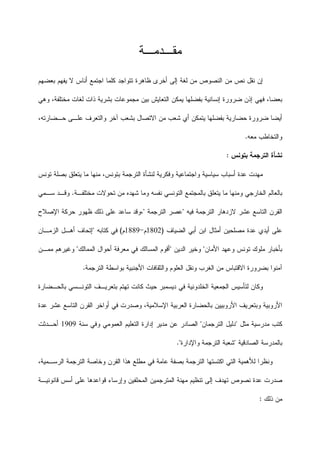 ‫ﻤﻘـﺩﻤـﺔ‬
‫ﺒﻌﻀﻬﻡ‬ ‫ﻴﻔﻬﻡ‬ ‫ﻻ‬ ‫ﺃﻨﺎﺱ‬ ‫ﺍﺠﺘﻤﻊ‬ ‫ﻜﻠﻤﺎ‬ ‫ﺘﺘﻭﺍﺠﺩ‬ ‫ﻅﺎﻫﺭﺓ‬ ‫ﺃﺨﺭﻯ‬ ‫ﺇﻟﻰ‬ ‫ﻟﻐﺔ‬ ‫ﻤﻥ‬ ‫ﺍﻟﻨﺼﻭﺹ‬ ‫ﻤﻥ‬ ‫ﻨﺹ‬ ‫ﻨﻘﻝ‬ ‫ﺇﻥ‬
‫ﺍﻟ‬ ‫ﻴﻤﻜﻥ‬ ‫ﺒﻔﻀﻠﻬﺎ‬ ‫ﺇﻨﺴﺎﻨﻴﺔ‬ ‫ﻀﺭﻭﺭﺓ‬ ‫ﺇﺫﻥ‬ ‫ﻓﻬﻲ‬ ،‫ﺒﻌﻀﺎ‬‫ﻭﻫﻲ‬ ،‫ﻤﺨﺘﻠﻔﺔ‬ ‫ﻟﻐﺎﺕ‬ ‫ﺫﺍﺕ‬ ‫ﺒﺸﺭﻴﺔ‬ ‫ﻤﺠﻤﻭﻋﺎﺕ‬ ‫ﺒﻴﻥ‬ ‫ﺘﻌﺎﻴﺵ‬
،‫ﺤـﻀﺎﺭﺘﻪ‬ ‫ﻋﻠـﻰ‬ ‫ﻭﺍﻟﺘﻌﺭﻑ‬ ‫ﺁﺨﺭ‬ ‫ﺒﺸﻌﺏ‬ ‫ﺍﻻﺘﺼﺎﻝ‬ ‫ﻤﻥ‬ ‫ﺸﻌﺏ‬ ‫ﺃﻱ‬ ‫ﻴﺘﻤﻜﻥ‬ ‫ﺒﻔﻀﻠﻬﺎ‬ ‫ﺤﻀﺎﺭﻴﺔ‬ ‫ﻀﺭﻭﺭﺓ‬ ‫ﺃﻴﻀﺎ‬
‫ﻤﻌﻪ‬ ‫ﻭﺍﻟﺘﺨﺎﻁﺏ‬.
‫ﺒﺘﻭﻨﺱ‬ ‫ﺍﻟﺘﺭﺠﻤﺔ‬ ‫ﻨﺸﺄﺓ‬:
‫ﺘﻭﻨﺱ‬ ‫ﺒﺼﻠﺔ‬ ‫ﻴﺘﻌﻠﻕ‬ ‫ﻤﺎ‬ ‫ﻤﻨﻬﺎ‬ ،‫ﺒﺘﻭﻨﺱ‬ ‫ﺍﻟﺘﺭﺠﻤﺔ‬ ‫ﻟﻨﺸﺄﺓ‬ ‫ﻭﻓﻜﺭﻴﺔ‬ ‫ﻭﺍﺠﺘﻤﺎﻋﻴﺔ‬ ‫ﺴﻴﺎﺴﻴﺔ‬ ‫ﺃﺴﺒﺎﺏ‬ ‫ﻋﺩﺓ‬ ‫ﻤﻬﺩﺕ‬
‫ﺍﻟﺨﺎﺭﺠ‬ ‫ﺒﺎﻟﻌﺎﻟﻡ‬‫ﻤﺨﺘﻠﻔـﺔ‬ ‫ﺘﺤﻭﻻﺕ‬ ‫ﻤﻥ‬ ‫ﺸﻬﺩﻩ‬ ‫ﻭﻤﺎ‬ ‫ﻨﻔﺴﻪ‬ ‫ﺍﻟﺘﻭﻨﺴﻲ‬ ‫ﺒﺎﻟﻤﺠﺘﻤﻊ‬ ‫ﻴﺘﻌﻠﻕ‬ ‫ﻤﺎ‬ ‫ﻭﻤﻨﻬﺎ‬ ‫ﻲ‬.‫ﺴـﻤﻲ‬ ‫ﻭﻗـﺩ‬
‫ﻓﻴﻪ‬ ‫ﺍﻟﺘﺭﺠﻤﺔ‬ ‫ﻻﺯﺩﻫﺎﺭ‬ ‫ﻋﺸﺭ‬ ‫ﺍﻟﺘﺎﺴﻊ‬ ‫ﺍﻟﻘﺭﻥ‬"‫ﺍﻟﺘﺭﺠﻤﺔ‬ ‫ﻋﺼﺭ‬"‫ﺍﻹﺼﻼﺡ‬ ‫ﺤﺭﻜﺔ‬ ‫ﻅﻬﻭﺭ‬ ‫ﺫﻟﻙ‬ ‫ﻋﻠﻰ‬ ‫ﺴﺎﻋﺩ‬ ‫،ﻭﻗﺩ‬
‫ﺍﻟﻀﻴﺎﻑ‬ ‫ﺃﺒﻲ‬ ‫ﺍﺒﻥ‬ ‫ﺃﻤﺜﺎﻝ‬ ‫ﻤﺼﻠﺤﻴﻥ‬ ‫ﻋﺩﺓ‬ ‫ﺃﻴﺩﻱ‬ ‫ﻋﻠﻰ‬)1802‫ﻡ‬-1889‫ﻡ‬(‫ﻜﺘﺎﺒﻪ‬ ‫ﻓﻲ‬"‫ﺇﺘﺤﺎﻑ‬‫ﺍﻟﺯﻤـﺎﻥ‬ ‫ﺃﻫـﻝ‬
‫ﺘ‬ ‫ﻤﻠﻭﻙ‬ ‫ﺒﺄﺨﺒﺎﺭ‬‫ﺍﻷﻤﺎﻥ‬ ‫ﻭﻋﻬﺩ‬ ‫ﻭﻨﺱ‬"‫ﺍﻟﺩﻴﻥ‬ ‫ﻭﺨﻴﺭ‬"‫ﺍﻟﻤﻤﺎﻟﻙ‬ ‫ﺃﺤﻭﺍﻝ‬ ‫ﻤﻌﺭﻓﺔ‬ ‫ﻓﻲ‬ ‫ﺍﻟﻤﺴﺎﻟﻙ‬ ‫ﺃﻗﻭﻡ‬"‫ﻤﻤـﻥ‬ ‫ﻭﻏﻴﺭﻫﻡ‬
‫ﺍﻻﻗﺘﺒﺎﺱ‬ ‫ﺒﻀﺭﻭﺭﺓ‬ ‫ﺁﻤﻨﻭﺍ‬‫ﺍﻟﺘﺭﺠﻤﺔ‬ ‫ﺒﻭﺍﺴﻁﺔ‬ ‫ﺍﻷﺠﻨﺒﻴﺔ‬ ‫ﻭﺍﻟﺜﻘﺎﻓﺎﺕ‬ ‫ﺍﻟﻌﻠﻭﻡ‬ ‫ﻭﻨﻘﻝ‬ ‫ﺍﻟﻐﺭﺏ‬ ‫ﻤﻥ‬.
‫ﺒﺎﻟﺤـﻀﺎﺭﺓ‬ ‫ﺍﻟﺘﻭﻨـﺴﻲ‬ ‫ﺒﺘﻌﺭﻴـﻑ‬ ‫ﺘﻬﺘﻡ‬ ‫ﻜﺎﻨﺕ‬ ‫ﺤﻴﺙ‬ ‫ﺩﻴﺴﻤﺒﺭ‬ ‫ﻓﻲ‬ ‫ﺍﻟﺨﻠﺩﻭﻨﻴﺔ‬ ‫ﺍﻟﺠﻤﻌﻴﺔ‬ ‫ﻟﺘﺄﺴﻴﺱ‬ ‫ﻭﻜﺎﻥ‬
‫ﺍﻷﺭﻭﺒ‬ ‫ﻭﺒﺘﻌﺭﻴﻑ‬ ‫ﺍﻷﺭﻭﺒﻴﺔ‬‫ﻋﺩﺓ‬ ‫ﻋﺸﺭ‬ ‫ﺍﻟﺘﺎﺴﻊ‬ ‫ﺍﻟﻘﺭﻥ‬ ‫ﺃﻭﺍﺨﺭ‬ ‫ﻓﻲ‬ ‫ﻭﺼﺩﺭﺕ‬ ،‫ﺍﻹﺴﻼﻤﻴﺔ‬ ‫ﺍﻟﻌﺭﺒﻴﺔ‬ ‫ﺒﺎﻟﺤﻀﺎﺭﺓ‬ ‫ﻴﻴﻥ‬
‫ﻤﺜﻝ‬ ‫ﻤﺩﺭﺴﻴﺔ‬ ‫ﻜﺘﺏ‬"‫ﺍﻟﺘﺭﺠﻤﺎﻥ‬ ‫ﺩﻟﻴﻝ‬"‫ﺴﻨﺔ‬ ‫ﻭﻓﻲ‬ ‫ﺍﻟﻌﻤﻭﻤﻲ‬ ‫ﺍﻟﺘﻌﻠﻴﻡ‬ ‫ﺇﺩﺍﺭﺓ‬ ‫ﻤﺩﻴﺭ‬ ‫ﻋﻥ‬ ‫ﺍﻟﺼﺎﺩﺭ‬1909‫ﺃﺤـﺩﺜﺕ‬
‫ﺒﺎﻟﻤ‬‫ﺍﻟﺼﺎﺩﻗﻴﺔ‬ ‫ﺩﺭﺴﺔ‬"‫ﻭﺍﻹﺩﺍ‬ ‫ﺍﻟﺘﺭﺠﻤﺔ‬ ‫ﺸﻌﺒﺔ‬‫ﺭﺓ‬".
‫ﺍ‬ ‫ﻫﺫﺍ‬ ‫ﻤﻁﻠﻊ‬ ‫ﻓﻲ‬ ‫ﻋﺎﻤﺔ‬ ‫ﺒﺼﻔﺔ‬ ‫ﺍﻟﺘﺭﺠﻤﺔ‬ ‫ﺍﻜﺘﺴﺘﻬﺎ‬ ‫ﺍﻟﺘﻲ‬ ‫ﻟﻸﻫﻤﻴﺔ‬ ‫ﻭﻨﻅﺭﺍ‬،‫ﺍﻟﺭﺴـﻤﻴﺔ‬ ‫ﺍﻟﺘﺭﺠﻤﺔ‬ ‫ﻭﺨﺎﺼﺔ‬ ‫ﻟﻘﺭﻥ‬
‫ﻗﺎﻨﻭﻨﻴـﺔ‬ ‫ﺃﺴﺱ‬ ‫ﻋﻠﻰ‬ ‫ﻗﻭﺍﻋﺩﻫﺎ‬ ‫ﻭﺇﺭﺴﺎﺀ‬ ‫ﺍﻟﻤﺤﻠﻔﻴﻥ‬ ‫ﺍﻟﻤﺘﺭﺠﻤﻴﻥ‬ ‫ﻤﻬﻨﺔ‬ ‫ﺘﻨﻅﻴﻡ‬ ‫ﺇﻟﻰ‬ ‫ﺘﻬﺩﻑ‬ ‫ﻨﺼﻭﺹ‬ ‫ﻋﺩﺓ‬ ‫ﺼﺩﺭﺕ‬
‫ﺫﻟﻙ‬ ‫ﻤﻥ‬:
 