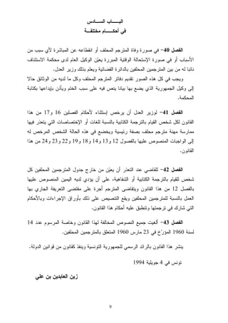 9
‫ﺍﻟﺴـﺎﺩﺱ‬ ‫ﺍﻟﺒــﺎﺏ‬
‫ﻤﺨﺘﻠﻔـﺔ‬ ‫ﺃﺤﻜــﺎﻡ‬ ‫ﻓﻲ‬
‫ﺍﻟﻔﺼﻝ‬40-‫ﻤﻥ‬ ‫ﺴﺒﺏ‬ ‫ﻷﻱ‬ ‫ﺍﻟﻤﺒﺎﺸﺭﺓ‬ ‫ﻋﻥ‬ ‫ﺍﻨﻘﻁﺎﻋﻪ‬ ‫ﺃﻭ‬ ‫ﺍﻟﻤﺤﻠﻑ‬ ‫ﺍﻟﻤﺘﺭﺠﻡ‬ ‫ﻭﻓﺎﺓ‬ ‫ﺼﻭﺭﺓ‬ ‫ﻓﻲ‬
‫ﺍﻻﺴﺘﺌﻨﺎﻑ‬ ‫ﻤﺤﻜﻤﺔ‬ ‫ﻟﺩﻯ‬ ‫ﺍﻟﻌﺎﻡ‬ ‫ﺍﻟﻭﻜﻴﻝ‬ ‫ﻥ‬‫ﻴ‬‫ﻴﻌ‬ ‫ﺍﻟﻤﺒﺭﺭﺓ‬ ‫ﺍﻟﻭﻗﺘﻴﺔ‬ ‫ﺍﻹﺴﺘﺤﺎﻟﺔ‬ ‫ﺼﻭﺭﺓ‬ ‫ﻓﻲ‬ ‫ﺃﻭ‬ ‫ﺍﻷﺴﺒﺎﺏ‬
‫ﺍﻟﻤﺘﺭﺠﻤﻴﻥ‬ ‫ﺒﻴﻥ‬ ‫ﻤﻥ‬ ‫ﻟﻪ‬ ‫ﻨﺎﺌﺒﺎ‬‫ﺍﻟﻌﺩﻝ‬ ‫ﻭﺯﻴﺭ‬ ‫ﺒﺫﻟﻙ‬ ‫ﻭﻴﻌﻠﻡ‬ ‫ﺍﻟﻘﻀﺎﺌﻴﺔ‬ ‫ﺒﺎﻟﺩﺍﺌﺭﺓ‬ ‫ﺍﻟﻤﺤﻠﻔﻴﻥ‬.
‫ﺤﺎﻻ‬ ‫ﺍﻟﻭﺜﺎﺌﻕ‬ ‫ﻤﻥ‬ ‫ﻟﺩﻴﻪ‬ ‫ﻤﺎ‬ ‫ﻭﻜﻝ‬ ‫ﺍﻟﻤﺤﻠﻑ‬ ‫ﺍﻟﻤﺘﺭﺠﻡ‬ ‫ﺩﻓﺎﺘﺭ‬ ‫ﺘﻘﺩﻴﻡ‬ ‫ﺍﻟﺼﻭﺭ‬ ‫ﻫﺫﻩ‬ ‫ﻜﻝ‬ ‫ﻓﻲ‬ ‫ﻭﻴﺠﺏ‬
‫ﺒﻜﺘﺎﺒﺔ‬ ‫ﺒﺈﻴﺩﺍﻋﻬﺎ‬ ‫ﻭﻴﺄﺫﻥ‬ ‫ﺍﻟﺨﺘﻡ‬ ‫ﺴﺒﺏ‬ ‫ﻋﻠﻰ‬ ‫ﻓﻴﻪ‬ ‫ﻴﻨﺹ‬ ‫ﺒﻴﺎﻨﺎ‬ ‫ﺒﻬﺎ‬ ‫ﻴﻀﻊ‬ ‫ﺍﻟﺫﻱ‬ ‫ﺍﻟﺠﻤﻬﻭﺭﻴﺔ‬ ‫ﻭﻜﻴﻝ‬ ‫ﺇﻟﻰ‬
‫ﺍﻟﻤﺤﻜﻤﺔ‬.
‫ﺍﻟﻔﺼﻝ‬41-‫ﺇﺴﺘﺜﻨﺎﺀ‬ ‫ﻴﺭﺨﺹ‬ ‫ﺃﻥ‬ ‫ﺍﻟﻌﺩﻝ‬ ‫ﻟﻭﺯﻴﺭ‬‫ﺍﻟﻔﺼﻠﻴﻥ‬ ‫ﻷﺤﻜﺎﻡ‬16‫ﻭ‬17‫ﻫﺫﺍ‬ ‫ﻤﻥ‬
‫ﻓﻴﻬﺎ‬ ‫ﻴﺘﻌﺫﺭ‬ ‫ﺍﻟﺘﻲ‬ ‫ﺍﻹﺨﺘﺼﺎﺼﺎﺕ‬ ‫ﺃﻭ‬ ‫ﻟﻠﻐﺎﺕ‬ ‫ﺒﺎﻟﻨﺴﺒﺔ‬ ‫ﺍﻟﻜﺘﺎﺒﻴﺔ‬ ‫ﺒﺎﻟﺘﺭﺠﻤﺔ‬ ‫ﺍﻟﻘﻴﺎﻡ‬ ‫ﺸﺨﺹ‬ ‫ﻟﻜﻝ‬ ‫ﺍﻟﻘﺎﻨﻭﻥ‬
‫ﻟﻪ‬ ‫ﺍﻟﻤﺭﺨﺹ‬ ‫ﺍﻟﺸﺨﺹ‬ ‫ﺍﻟﺤﺎﻟﺔ‬ ‫ﻫﺫﻩ‬ ‫ﻓﻲ‬ ‫ﻭﻴﺨﻀﻊ‬ ‫ﺭﺌﻴﺴﻴﺔ‬ ‫ﺒﺼﻔﺔ‬ ‫ﻤﺤﻠﻑ‬ ‫ﻤﺘﺭﺠﻡ‬ ‫ﻤﻬﻨﺔ‬ ‫ﻤﻤﺎﺭﺴﺔ‬
‫ﺒﺎﻟﻔﺼﻭﻝ‬ ‫ﻋﻠﻴﻬﺎ‬ ‫ﺍﻟﻤﻨﺼﻭﺹ‬ ‫ﺍﻟﻭﺍﺠﺒﺎﺕ‬ ‫ﺇﻟﻰ‬12‫ﻭ‬13‫ﻭ‬14‫ﻭ‬18‫ﻭ‬19‫ﻭ‬22‫ﻭ‬23‫ﻭ‬24‫ﻫ‬ ‫ﻤﻥ‬‫ﺫﺍ‬
‫ﺍﻟﻘﺎﻨﻭﻥ‬.
‫ﺍﻟﻔﺼﻝ‬42-‫ﻜﻝ‬ ‫ﺍﻟﻤﺤﻠﻔﻴﻥ‬ ‫ﺍﻟﻤﺘﺭﺠﻤﻴﻥ‬ ‫ﺠﺩﻭﻝ‬ ‫ﺨﺎﺭﺝ‬ ‫ﻤﻥ‬ ‫ﻥ‬‫ﻴ‬‫ﻴﻌ‬ ‫ﺃﻥ‬ ‫ﺍﻟﺘﻌﺫﺭ‬ ‫ﻋﻨﺩ‬ ‫ﻟﻠﻘﺎﻀﻲ‬
‫ﻋﻠﻴﻬﺎ‬ ‫ﺍﻟﻤﻨﺼﻭﺹ‬ ‫ﺍﻟﻴﻤﻴﻥ‬ ‫ﻟﺩﻴﻪ‬ ‫ﻴﺅﺩﻱ‬ ‫ﺃﻥ‬ ‫ﻋﻠﻰ‬ ،‫ﺍﻟﺸﻔﺎﻫﻴﺔ‬ ‫ﺃﻭ‬ ‫ﺍﻟﻜﺘﺎﺒﻴﺔ‬ ‫ﺒﺎﻟﺘﺭﺠﻤﺔ‬ ‫ﻟﻠﻘﻴﺎﻡ‬ ‫ﺸﺨﺹ‬
‫ﺒﺎﻟﻔﺼﻝ‬12‫ﺒﻬﺎ‬ ‫ﺍﻟﺠﺎﺭﻱ‬ ‫ﺍﻟﺘﻌﺭﻴﻔﺔ‬ ‫ﻤﻘﺘﻀﻰ‬ ‫ﻋﻠﻰ‬ ‫ﺃﺠﺭﺓ‬ ‫ﺍﻟﻤﺘﺭﺠﻡ‬ ‫ﻭﻴﺘﻘﺎﻀﻰ‬ ‫ﺍﻟﻘﺎﻨﻭﻥ‬ ‫ﻫﺫﺍ‬ ‫ﻤﻥ‬
‫ﻟ‬ ‫ﺒﺎﻟﻨﺴﺒﺔ‬ ‫ﺍﻟﻌﻤﻝ‬‫ﻭﺒﺎﻷﺤﻜﺎﻡ‬ ‫ﺍﻹﺠﺭﺍﺀﺍﺕ‬ ‫ﺒﺄﻭﺭﺍﻕ‬ ‫ﺫﻟﻙ‬ ‫ﻋﻠﻰ‬ ‫ﺍﻟﺘﻨﺼﻴﺹ‬ ‫ﻭﻴﻘﻊ‬ ‫ﺍﻟﻤﺤﻠﻔﻴﻥ‬ ‫ﻠﻤﺘﺭﺠﻤﻴﻥ‬
‫ﺍﻟﻘﺎﻨﻭﻥ‬ ‫ﻫﺫﺍ‬ ‫ﺃﺤﻜﺎﻡ‬ ‫ﻋﻠﻴﻪ‬ ‫ﻭﺘﻨﻁﺒﻕ‬ ‫ﺘﺭﺠﻤﺘﻬﺎ‬ ‫ﻓﻲ‬ ‫ﺸﺎﺭﻙ‬ ‫ﺍﻟﺘﻲ‬.
‫ﺍﻟﻔﺼﻝ‬43-‫ﻋﺩﺩ‬ ‫ﺍﻟﻤﺭﺴﻭﻡ‬ ‫ﻭﺨﺎﺼﺔ‬ ‫ﺍﻟﻘﺎﻨﻭﻥ‬ ‫ﻟﻬﺫﺍ‬ ‫ﺍﻟﻤﺨﺎﻟﻔﺔ‬ ‫ﺍﻟﻨﺼﻭﺹ‬ ‫ﺠﻤﻴﻊ‬ ‫ﺃﻟﻐﻴﺕ‬14
‫ﻟﺴﻨﺔ‬1960‫ﻓﻲ‬ ‫ﺥ‬‫ﺭ‬‫ﺍﻟﻤﺅ‬23‫ﻤﺎﺭﺱ‬1960‫ﺍﻟﻤﺤﻠﻔﻴﻥ‬ ‫ﺒﺎﻟﻤﺘﺭﺠﻤﻴﻥ‬ ‫ﺍﻟﻤﺘﻌﻠﻕ‬.
‫ﻴﻨ‬‫ﺍﻟﺩﻭﻟﺔ‬ ‫ﻗﻭﺍﻨﻴﻥ‬ ‫ﻤﻥ‬ ‫ﻜﻘﺎﻨﻭﻥ‬ ‫ﻭﻴﻨﻔﺫ‬ ‫ﺍﻟﺘﻭﻨﺴﻴﺔ‬ ‫ﻟﻠﺠﻤﻬﻭﺭﻴﺔ‬ ‫ﺍﻟﺭﺴﻤﻲ‬ ‫ﺒﺎﻟﺭﺍﺌﺩ‬ ‫ﺍﻟﻘﺎﻨﻭﻥ‬ ‫ﻫﺫﺍ‬ ‫ﺸﺭ‬.
‫ﻓﻲ‬ ‫ﺘﻭﻨﺱ‬4‫ﺠﻭﻴﻠﻴﺔ‬1994
‫ﺯ‬‫ﻋﻠ‬ ‫ﺒﻥ‬ ‫ﺍﻟﻌﺎﺒﺩﻴﻥ‬ ‫ﻴﻥ‬‫ﻲ‬
 