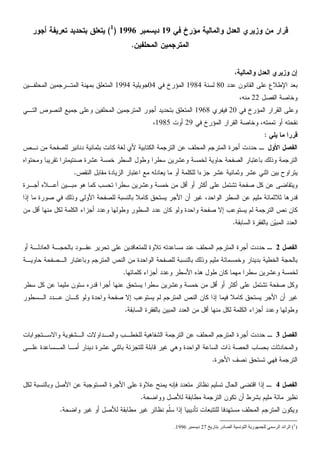 ‫ﻭﺯﻴﺭ‬ ‫ﻤﻥ‬ ‫ﻗﺭﺍﺭ‬‫ﻱ‬‫ﺍﻟﻌﺩﻝ‬‫ﻭﺍﻟﻤﺎﻟﻴﺔ‬‫ﻓﻲ‬ ‫ﻤﺅﺭﺥ‬19‫ﺩﻴﺴﻤﺒﺭ‬1996)1
(‫ﻴﺘﻌﻠﻕ‬‫ﺃﺠﻭﺭ‬ ‫ﺘﻌﺭﻴﻔﺔ‬ ‫ﺒﺘﺤﺩﻴﺩ‬
‫ﺍﻟﻤﺘﺭﺠﻤﻴﻥ‬‫ﺍﻟﻤﺤﻠﻔﻴﻥ‬.
،‫ﻭﺍﻟﻤﺎﻟﻴﺔ‬ ‫ﺍﻟﻌﺩﻝ‬ ‫ﻭﺯﻴﺭﻱ‬ ‫ﺇﻥ‬
‫ﻋﺩﺩ‬ ‫ﺍﻟﻘﺎﻨﻭﻥ‬ ‫ﻋﻠﻰ‬ ‫ﺍﻹﻁﻼﻉ‬ ‫ﺒﻌﺩ‬80‫ﻟﺴﻨﺔ‬1984‫ﻓﻲ‬ ‫ﺍﻟﻤﺅﺭﺥ‬04‫ﺠﻭﻴﻠﻴﺔ‬1994‫ﺍﻟﻤﺤﻠﻔـﻴﻥ‬ ‫ﺍﻟﻤﺘـﺭﺠﻤﻴﻥ‬ ‫ﺒﻤﻬﻨﺔ‬ ‫ﺍﻟﻤﺘﻌﻠﻕ‬
‫ﺍﻟﻔﺼﻝ‬ ‫ﻭﺨﺎﺼﺔ‬22،‫ﻤﻨﻪ‬
‫ﺍﻟﻘﺭﺍﺭ‬ ‫ﻭﻋﻠﻰ‬‫ﻓﻲ‬ ‫ﺍﻟﻤﺅﺭﺥ‬20‫ﻓﻴﻔﺭﻱ‬1968‫ﺍﻟﺘـﻲ‬ ‫ﺍﻟﻨﺼﻭﺹ‬ ‫ﺠﻤﻴﻊ‬ ‫ﻭﻋﻠﻰ‬ ‫ﺍﻟﻤﺤﻠﻔﻴﻥ‬ ‫ﺍﻟﻤﺘﺭﺠﻤﻴﻥ‬ ‫ﺃﺠﻭﺭ‬ ‫ﺒﺘﺤﺩﻴﺩ‬ ‫ﺍﻟﻤﺘﻌﻠﻕ‬
‫ﺘﻤﻤﺘﻪ‬ ‫ﺃﻭ‬ ‫ﻨﻘﺤﺘﻪ‬،‫ﻭﺨﺎ‬‫ﻓﻲ‬ ‫ﺍﻟﻤﺅﺭﺥ‬ ‫ﺍﻟﻘﺭﺍﺭ‬ ‫ﺼﺔ‬29‫ﺃﻭﺕ‬1985،
‫ﻴﻠﻲ‬ ‫ﻤﺎ‬ ‫ﻗﺭﺭﺍ‬:
‫ﺍﻷﻭﻝ‬ ‫ﺍﻟﻔﺼﻝ‬‫ﻨـﺹ‬ ‫ﻤﻥ‬ ‫ﻟﻠﺼﻔﺤﺔ‬ ‫ﺩﻨﺎﻨﻴﺭ‬ ‫ﺒﺜﻤﺎﻨﻴﺔ‬ ‫ﻜﺎﻨﺕ‬ ‫ﻟﻐﺔ‬ ‫ﻷﻱ‬ ‫ﺍﻟﻜﺘﺎﺒﻴﺔ‬ ‫ﺍﻟﺘﺭﺠﻤﺔ‬ ‫ﻋﻥ‬ ‫ﺍﻟﻤﺤﻠﻑ‬ ‫ﺍﻟﻤﺘﺭﺠﻡ‬ ‫ﺃﺠﺭﺓ‬ ‫ﺤﺩﺩﺕ‬ ‫ـ‬
‫ﺍﻟﺘﺭ‬‫ﺘﻘﺭ‬ ‫ﺼﻨﺘﻴﻤﺘﺭﺍ‬ ‫ﻋﺸﺭﺓ‬ ‫ﺨﻤﺴﺔ‬ ‫ﺍﻟﺴﻁﺭ‬ ‫ﻭﻁﻭﻝ‬ ‫ﺴﻁﺭﺍ‬ ‫ﻭﻋﺸﺭﻴﻥ‬ ‫ﻟﺨﻤﺴﺔ‬ ‫ﺤﺎﻭﻴﺔ‬ ‫ﺍﻟﺼﻔﺤﺔ‬ ‫ﺒﺎﻋﺘﺒﺎﺭ‬ ‫ﻭﺫﻟﻙ‬ ‫ﺠﻤﺔ‬‫ﻭﻤﺤﺘﻭﺍﻩ‬ ‫ﻴﺒﺎ‬
‫ﻋﺸﺭ‬ ‫ﻭﺜﻤﺎﻨﻴﺔ‬ ‫ﻋﺸﺭ‬ ‫ﺍﺜﻨﻲ‬ ‫ﺒﻴﻥ‬ ‫ﻴﺘﺭﺍﻭﺡ‬‫ﺍﻟﻨﻘﺹ‬ ‫ﻤﻘﺎﺒﻝ‬ ‫ﺍﻟﺯﻴﺎﺩﺓ‬ ‫ﺍﻋﺘﺒﺎﺭ‬ ‫ﻤﻊ‬ ‫ﻴﻌﺎﺩﻟﻪ‬ ‫ﻤﺎ‬ ‫ﺃﻭ‬ ‫ﻟﻠﻜﻠﻤﺔ‬ ‫ﺠﺯﺀﺍ‬.
‫ﻤﺒـ‬ ‫ﻫﻭ‬ ‫ﻜﻤﺎ‬ ‫ﺘﺤﺴﺏ‬ ‫ﺴﻁﺭﺍ‬ ‫ﻭﻋﺸﺭﻴﻥ‬ ‫ﺨﻤﺴﺔ‬ ‫ﻤﻥ‬ ‫ﺃﻗﻝ‬ ‫ﺃﻭ‬ ‫ﺃﻜﺜﺭ‬ ‫ﻋﻠﻰ‬ ‫ﺘﺸﺘﻤﻝ‬ ‫ﺼﻔﺤﺔ‬ ‫ﻜﻝ‬ ‫ﻋﻥ‬ ‫ﻭﻴﺘﻘﺎﻀﻰ‬‫ﺃﺠـﺭﺓ‬ ‫ﺃﻋـﻼﻩ‬ ‫ﻴﻥ‬
‫ﻗﺩﺭﻫﺎ‬‫ﺍﻟﻭﺍﺤﺩ‬ ‫ﺍﻟﺴﻁﺭ‬ ‫ﻋﻥ‬ ‫ﻤﻠﻴﻡ‬ ‫ﺜﻼﺜﻤﺎﺌﺔ‬،‫ﺇﺫﺍ‬ ‫ﻤﺎ‬ ‫ﺼﻭﺭﺓ‬ ‫ﻓﻲ‬ ‫ﻭﺫﻟﻙ‬ ‫ﺍﻷﻭﻟﻰ‬ ‫ﻟﻠﺼﻔﺤﺔ‬ ‫ﺒﺎﻟﻨﺴﺒﺔ‬ ‫ﻜﺎﻤﻼ‬ ‫ﻴﺴﺘﺤﻕ‬ ‫ﺍﻷﺠﺭ‬ ‫ﺃﻥ‬ ‫ﻏﻴﺭ‬
‫ﻤﻥ‬ ‫ﺃﻗﻝ‬ ‫ﻤﻨﻬﺎ‬ ‫ﻟﻜﻝ‬ ‫ﺍﻟﻜﻠﻤﺔ‬ ‫ﺃﺠﺯﺍﺀ‬ ‫ﻭﻋﺩﺩ‬ ‫ﻭﻁﻭﻟﻬﺎ‬ ‫ﺍﻟﺴﻁﻭﺭ‬ ‫ﻋﺩﺩ‬ ‫ﻜﺎﻥ‬ ‫ﻭﻟﻭ‬ ‫ﻭﺍﺤﺩﺓ‬ ‫ﺼﻔﺤﺔ‬ ‫ﺇﻻ‬ ‫ﻴﺴﺘﻭﻋﺏ‬ ‫ﻟﻡ‬ ‫ﺍﻟﺘﺭﺠﻤﺔ‬ ‫ﻨﺹ‬ ‫ﻜﺎﻥ‬
‫ﺍﻟﺴﺎﺒﻘﺔ‬ ‫ﺒﺎﻟﻔﻘﺭﺓ‬ ‫ﻥ‬‫ﻴ‬‫ﺍﻟﻤﺒ‬ ‫ﺍﻟﻌﺩﺩ‬.
‫ﺍﻟﻔﺼﻝ‬2‫ﺃﻭ‬ ‫ﺍﻟﻌﺎﺩﻟـﺔ‬ ‫ﺒﺎﻟﺤﺠـﺔ‬ ‫ﻋﻘـﻭﺩ‬ ‫ﺘﺤﺭﻴﺭ‬ ‫ﻋﻠﻰ‬ ‫ﻟﻠﻤﺘﻌﺎﻗﺩﻴﻥ‬ ‫ﺘﻼﻭﺓ‬ ‫ﻤﺴﺎﻋﺩﺘﻪ‬ ‫ﻋﻨﺩ‬ ‫ﺍﻟﻤﺤﻠﻑ‬ ‫ﺍﻟﻤﺘﺭﺠﻡ‬ ‫ﺃﺠﺭﺓ‬ ‫ﺤﺩﺩﺕ‬ ‫ـ‬
‫ﺤﺎﻭﻴـﺔ‬ ‫ﺍﻟـﺼﻔﺤﺔ‬ ‫ﻭﺒﺎﻋﺘﺒﺎﺭ‬ ‫ﺍﻟﻤﺘﺭﺠﻡ‬ ‫ﺍﻟﻨﺹ‬ ‫ﻤﻥ‬ ‫ﺍﻟﻭﺍﺤﺩﺓ‬ ‫ﻟﻠﺼﻔﺤﺔ‬ ‫ﺒﺎﻟﻨﺴﺒﺔ‬ ‫ﻭﺫﻟﻙ‬ ‫ﻤﻠﻴﻡ‬ ‫ﻭﺨﻤﺴﻤﺎﺌﺔ‬ ‫ﺒﺩﻴﻨﺎﺭ‬ ‫ﺍﻟﺨﻁﻴﺔ‬ ‫ﺒﺎﻟﺤﺠﺔ‬
‫ﻜﻠﻤﺎﺘﻬﺎ‬ ‫ﺃﺠﺯﺍﺀ‬ ‫ﻭﻋﺩﺩ‬ ‫ﺍﻷﺴﻁﺭ‬ ‫ﻫﺫﻩ‬ ‫ﻁﻭﻝ‬ ‫ﻜﺎﻥ‬ ‫ﻤﻬﻤﺎ‬ ‫ﺴﻁﺭﺍ‬ ‫ﻭﻋﺸﺭﻴﻥ‬ ‫ﻟﺨﻤﺴﺔ‬.
‫ﻭﻜ‬‫ﺴﻁﺭ‬ ‫ﻜﻝ‬ ‫ﻋﻥ‬ ‫ﻤﻠﻴﻤﺎ‬ ‫ﺴﺘﻭﻥ‬ ‫ﻗﺩﺭﻩ‬ ‫ﺃﺠﺭﺍ‬ ‫ﻋﻨﻬﺎ‬ ‫ﻴﺴﺘﺤﻕ‬ ‫ﺴﻁﺭﺍ‬ ‫ﻭﻋﺸﺭﻴﻥ‬ ‫ﺨﻤﺴﺔ‬ ‫ﻤﻥ‬ ‫ﺃﻗﻝ‬ ‫ﺃﻭ‬ ‫ﺃﻜﺜﺭ‬ ‫ﻋﻠﻰ‬ ‫ﺘﺸﺘﻤﻝ‬ ‫ﺼﻔﺤﺔ‬ ‫ﻝ‬
‫ﺍﻟـﺴﻁﻭﺭ‬ ‫ﻋـﺩﺩ‬ ‫ﻜـﺎﻥ‬ ‫ﻭﻟﻭ‬ ‫ﻭﺍﺤﺩﺓ‬ ‫ﺼﻔﺤﺔ‬ ‫ﺇﻻ‬ ‫ﻴﺴﺘﻭﻋﺏ‬ ‫ﻟﻡ‬ ‫ﺍﻟﻤﺘﺭﺠﻡ‬ ‫ﺍﻟﻨﺹ‬ ‫ﻜﺎﻥ‬ ‫ﺇﺫﺍ‬ ‫ﻓﻴﻤﺎ‬ ‫ﻜﺎﻤﻼ‬ ‫ﻴﺴﺘﺤﻕ‬ ‫ﺍﻷﺠﺭ‬ ‫ﺃﻥ‬ ‫ﻏﻴﺭ‬
‫ﺍﻟﺴﺎﺒﻘﺔ‬ ‫ﺒﺎﻟﻔﻘﺭﺓ‬ ‫ﺍﻟﻤﺒﻴﻥ‬ ‫ﺍﻟﻌﺩﺩ‬ ‫ﻤﻥ‬ ‫ﺃﻗﻝ‬ ‫ﻤﻨﻬﺎ‬ ‫ﻟﻜﻝ‬ ‫ﺍﻟﻜﻠﻤﺔ‬ ‫ﺃﺠﺯﺍﺀ‬ ‫ﻭﻋﺩﺩ‬ ‫ﻭﻁﻭﻟﻬﺎ‬.
‫ﺍﻟﻔﺼﻝ‬3‫ﻭﺍﻟﻤـﺩﺍﻭﻻ‬ ‫ﻟﻠﺨﻁـﺏ‬ ‫ﺍﻟﺸﻔﺎﻫﻴﺔ‬ ‫ﺍﻟﺘﺭﺠﻤﺔ‬ ‫ﻋﻥ‬ ‫ﺍﻟﻤﺤﻠﻑ‬ ‫ﺍﻟﻤﺘﺭﺠﻡ‬ ‫ﺃﺠﺭﺓ‬ ‫ﺤﺩﺩﺕ‬ ‫ـ‬‫ﺕ‬‫ﻭﺍﻻﺴـﺘﺠﻭﺍﺒﺎﺕ‬ ‫ﺍﻟـﺸﻔﻭﻴﺔ‬
‫ﻗﺎ‬ ‫ﻏﻴﺭ‬ ‫ﻭﻫﻲ‬ ‫ﺍﻟﻭﺍﺤﺩﺓ‬ ‫ﺍﻟﺴﺎﻋﺔ‬ ‫ﺫﺍﺕ‬ ‫ﺍﻟﺤﺼﺔ‬ ‫ﺒﺤﺴﺎﺏ‬ ‫ﻭﺍﻟﻤﺤﺎﺩﺜﺎﺕ‬‫ﺃﻤـ‬ ‫ﺩﻴﻨﺎﺭ‬ ‫ﻋﺸﺭﺓ‬ ‫ﺒﺎﺜﻨﻲ‬ ‫ﻟﻠﺘﺠﺯﺌﺔ‬ ‫ﺒﻠﺔ‬‫ﻋﻠـﻰ‬ ‫ﺍﻟﻤـﺴﺎﻋﺩﺓ‬ ‫ﺎ‬
‫ﺍﻷﺠﺭﺓ‬ ‫ﻨﺼﻑ‬ ‫ﺘﺴﺘﺤﻕ‬ ‫ﻓﻬﻲ‬ ‫ﺍﻟﺘﺭﺠﻤﺔ‬.
‫ﺍﻟﻔﺼﻝ‬4‫ﻟﻜﻝ‬ ‫ﻭﺒﺎﻟﻨﺴﺒﺔ‬ ‫ﺍﻷﺼﻝ‬ ‫ﻋﻥ‬ ‫ﺍﻟﻤﺴﺘﻭﺠﺒﺔ‬ ‫ﺍﻷﺠﺭﺓ‬ ‫ﻋﻠﻰ‬ ‫ﻋﻼﻭﺓ‬ ‫ﻴﻤﻨﺢ‬ ‫ﻓﺈﻨﻪ‬ ‫ﻤﺘﻌﺩﺩ‬ ‫ﻨﻅﺎﺌﺭ‬ ‫ﺘﺴﻠﻴﻡ‬ ‫ﺍﻟﺤﺎﻝ‬ ‫ﺍﻗﺘﻀﻰ‬ ‫ﺇﺫﺍ‬ ‫ـ‬
‫ﻭﻭﺍﻀﺤﺔ‬ ‫ﻟﻸﺼﻝ‬ ‫ﻤﻁﺎﺒﻘﺔ‬ ‫ﺍﻟﺘﺭﺠﻤﺔ‬ ‫ﺘﻜﻭﻥ‬ ‫ﺃﻥ‬ ‫ﺒﺸﺭﻁ‬ ‫ﻤﻠﻴﻡ‬ ‫ﻤﺎﺌﺔ‬ ‫ﻨﻅﻴﺭ‬.
‫ﻭﺍﻀﺤﺔ‬ ‫ﻏﻴﺭ‬ ‫ﺃﻭ‬ ‫ﻟﻸﺼﻝ‬ ‫ﻤﻁﺎﺒﻘﺔ‬ ‫ﻏﻴﺭ‬ ‫ﻨﻅﺎﺌﺭ‬ ‫ﹼﻡ‬‫ﻠ‬‫ﺴ‬ ‫ﺇﺫﺍ‬ ‫ﺘﺄﺩﻴﺒﻴﺎ‬ ‫ﻟﻠﺘﺘﺒﻌﺎﺕ‬ ‫ﻤﺴﺘﻬﺩﻓﺎ‬ ‫ﺍﻟﻤﺤﻠﻑ‬ ‫ﺍﻟﻤﺘﺭﺠﻡ‬ ‫ﻭﻴﻜﻭﻥ‬.
(1
)271996.
 