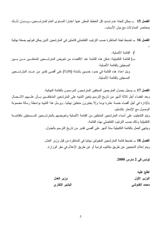 5
‫ﺍﻟﻔﺼﻝ‬15‫ﻭ‬‫ﻭﻴـﺩ‬ ،‫ﻟﻠﻤﺘﺭﺸـﺤﻴﻥ‬ ‫ﺍﻟﻌﺎﻡ‬ ‫ﻟﻠﻤﺴﺘﻭﻯ‬ ‫ﺍﻋﺘﺒﺎﺭﺍ‬ ‫ﻋﻨﻬﺎ‬ ‫ﺍﻟﻤﻌﻠﻥ‬ ‫ﺍﻟﺨﻁﻁ‬ ‫ﻜﻝ‬ ‫ﺘﺴﺩﻴﺩ‬ ‫ﻋﺩﻡ‬ ‫ﻟﻠﺠﻨﺔ‬ ‫ﻴﻤﻜﻥ‬ ‫ـ‬‫ﺫﻟـﻙ‬ ‫ﻥ‬
‫ﺍﻟﻤﺩﺍﻭﻻﺕ‬ ‫ﺒﻤﺤﺎﻀﺭ‬‫ﺍﻷﺴﺒﺎﺏ‬ ‫ﺒﻴﺎﻥ‬ ‫ﻤﻊ‬.
‫ﺍﻟﻔﺼﻝ‬16‫ﻨﻬﺎﺌﻴﺔ‬ ‫ﺒﺼﻔﺔ‬ ‫ﻗﺒﻭﻟﻬﻡ‬ ‫ﻴﻤﻜﻥ‬ ‫ﺍﻟﺫﻴﻥ‬ ‫ﺍﻟﻤﺘﺭﺸﺤﻴﻥ‬ ‫ﻓﻲ‬ ‫ﻗﺎﺌﻤﺘﻴﻥ‬ ‫ﺍﻟﺘﻔﺎﻀﻠﻲ‬ ‫ﺍﻟﺘﺭﺘﻴﺏ‬ ‫ﺤﺴﺏ‬ ‫ﺍﻟﻤﻨﺎﻅﺭﺓ‬ ‫ﻟﺠﻨﺔ‬ ‫ﺘﻀﺒﻁ‬ ‫ـ‬
:
‫ﺃ‬(‫ﺍﻷﺼﻠﻴﺔ‬ ‫ﺍﻟﻘﺎﺌﻤﺔ‬.
‫ﺏ‬(‫ﺍﻟﺘﻜﻤﻴﻠﻴﺔ‬ ‫ﺍﻟﻘﺎﺌﻤﺔ‬:‫ﺍﻟﻤ‬ ‫ﺍﻟﻤﺘﺭﺸـﺤﻴﻥ‬ ‫ﺘﻌﻭﻴﺽ‬ ‫ﻤﻥ‬ ‫ﺍﻻﻗﺘﻀﺎﺀ‬ ‫ﻋﻨﺩ‬ ‫ﺍﻟﻘﺎﺌﻤﺔ‬ ‫ﻫﺫﻩ‬ ‫ﺘﻤﻜﻥ‬‫ﺘ‬‫ﺒـﻴﻥ‬ ‫ﻤـﻥ‬ ‫ﺨﻠـﻴﻥ‬
‫ﺍﻷﺼﻠﻴﺔ‬ ‫ﺒﺎﻟﻘﺎﺌﻤﺔ‬ ‫ﺍﻟﻤﺴﺠﻠﻴﻥ‬.
‫ﺍ‬ ‫ﻭﻴﺘﻡ‬‫ﺒﺎﻟﻤﺎﺌﺔ‬ ‫ﺨﻤﺴﻴﻥ‬ ‫ﺤﺩﻭﺩ‬ ‫ﻓﻲ‬ ‫ﺍﻟﻘﺎﺌﻤﺔ‬ ‫ﻫﺫﻩ‬ ‫ﻋﺩﺍﺩ‬)50%(‫ﺍﻟﻤﺘﺭﺸـﺤﻴﻥ‬ ‫ﻋـﺩﺩ‬ ‫ﻤﻥ‬ ‫ﺘﻘﺩﻴﺭ‬ ‫ﺃﻗﺼﻰ‬ ‫ﻋﻠﻰ‬
‫ﺍﻷﺼﻠﻴﺔ‬ ‫ﺒﺎﻟﻘﺎﺌﻤﺔ‬ ‫ﺍﻟﻤﺴﺠﻠﻴﻥ‬.
‫ﺍﻟﻔﺼﻝ‬17‫ﺍﻟﻨﻬﺎﺌﻴﺔ‬ ‫ﺒﺎﻟﻘﺎﺌﻤﺔ‬ ‫ﺍﻟﻤﺭﺴﻤﻭﻥ‬ ‫ﺍﻟﻤﺘﺭﺸﺤﻭﻥ‬ ‫ﺍﻟﻤﺤﻠﻔﻴﻥ‬ ‫ﺍﻟﻤﺘﺭﺠﻤﻴﻥ‬ ‫ﺒﺠﺩﻭﻝ‬ ‫ﻴﺴﺠﻝ‬ ‫ـ‬.
‫ﺍﻟﻤﺘﺭﺸﺤﻴﻥ‬ ‫ﻋﻠﻰ‬ ‫ﺍﻟﺘﻨﺒﻴﻪ‬ ‫ﻴﺘﻌﻴﻥ‬ ‫ﺍﻟﺘﺭﺴﻴﻡ‬ ‫ﺘﺎﺭﻴﺦ‬ ‫ﻤﻥ‬ ‫ﺃﺸﻬﺭ‬ ‫ﺜﻼﺜﺔ‬ ‫ﺃﺠﻝ‬ ‫ﺍﻨﻘﻀﺎﺀ‬ ‫ﻭﺒﻌﺩ‬‫ﺍﻻﺘـﺼﺎﻝ‬ ‫ﻋﻠـﻴﻬﻡ‬ ‫ﺒـﺄﻥ‬ ‫ﺍﻟﻤﺘﺨﻠﻔـﻴﻥ‬
‫ﻨﻬﺎﺌﻴﺎ‬ ‫ﻤﺘﺨﻠﻴﻥ‬ ‫ﻴﻌﺘﺒﺭﻭﻥ‬ ‫ﻭﺇﻻ‬ ‫ﻴﻭﻤﺎ‬ ‫ﻋﺸﺭﺓ‬ ‫ﺨﻤﺴﺔ‬ ‫ﺃﻗﺼﺎﻩ‬ ‫ﺃﺠﻝ‬ ‫ﻓﻲ‬ ‫ﺒﺎﻹﺩﺍﺭﺓ‬.‫ﻤﻀﻤﻭﻨﺔ‬ ‫ﺭﺴﺎﻟﺔ‬ ‫ﺒﻭﺍﺴﻁﺔ‬ ‫ﺍﻟﺘﻨﺒﻴﻪ‬ ‫ﻫﺫﺍ‬ ‫ﻭﻴﺭﺴﻝ‬
‫ﺒﺎﻟﺘﺴﻠﻴﻡ‬ ‫ﺍﻹﺸﻌﺎﺭ‬ ‫ﻤﻊ‬ ‫ﺍﻟﻭﺼﻭﻝ‬.
‫ﺒﺎﻟﻘﺎﺌﻤـ‬ ‫ﺍﻟﻤـﺴﺠﻠﻴﻥ‬ ‫ﺒﺎﻟﻤﺘﺭﺸـﺤﻴﻥ‬ ‫ﻭﺘﻌﻭﻴﻀﻬﻡ‬ ‫ﺍﻷﺼﻠﻴﺔ‬ ‫ﺍﻟﻘﺎﺌﻤﺔ‬ ‫ﻤﻥ‬ ‫ﺍﻟﻤﺘﺨﻠﻴﻥ‬ ‫ﺍﻟﻤﺘﺭﺸﺤﻴﻥ‬ ‫ﺃﺴﻤﺎﺀ‬ ‫ﻋﻠﻰ‬ ‫ﺍﻟﺘﺸﻁﻴﺏ‬ ‫ﻭﻴﺘﻡ‬‫ﺔ‬
‫ﺤﺴﺏ‬ ‫ﻭﺫﻟﻙ‬ ‫ﺍﻟﺘﻜﻤﻴﻠﻴﺔ‬‫ﺒ‬ ‫ﺍﻟﺘﻔﺎﻀﻠﻲ‬ ‫ﺍﻟﺘﺭﺘﻴﺏ‬‫ﺍﻟﻘﺎﺌﻤﺔ‬ ‫ﻬﺫﻩ‬.
‫ﺒﺎﻟﺠﺩﻭﻝ‬ ‫ﺍﻟﺘﺭﺴﻴﻡ‬ ‫ﺘﺎﺭﻴﺦ‬ ‫ﻤﻥ‬ ‫ﺘﻘﺩﻴﺭ‬ ‫ﺃﻗﺼﻰ‬ ‫ﻋﻠﻰ‬ ‫ﺃﺸﻬﺭ‬ ‫ﺴﺘﺔ‬ ‫ﺍﻟﺘﻜﻤﻴﻠﻴﺔ‬ ‫ﺒﺎﻟﻘﺎﺌﻤﺔ‬ ‫ﺍﻟﻌﻤﻝ‬ ‫ﻭﻴﻨﺘﻬﻲ‬.
‫ﺍﻟﻔﺼﻝ‬18‫ﺍﻟﻌﺩﻝ‬ ‫ﻭﺯﻴﺭ‬ ‫ﻗﺒﻝ‬ ‫ﻤﻥ‬ ‫ﺍﻟﻤﻨﺎﻅﺭﺓ‬ ‫ﻓﻲ‬ ‫ﻨﻬﺎﺌﻴﺎ‬ ‫ﺍﻟﻤﻘﺒﻭﻟﻴﻥ‬ ‫ﺍﻟﻤﺘﺭﺸﺤﻴﻥ‬ ‫ﻗﺎﺌﻤﺔ‬ ‫ﺘﻀﺒﻁ‬ ‫ـ‬.
‫ﻭﻴﺘﻡ‬‫ﺇﻋﻼﻡ‬‫ﻓﺭﺩﻴﺔ‬ ‫ﻤﻜﺎﺘﻴﺏ‬ ‫ﻁﺭﻴﻕ‬ ‫ﻋﻥ‬ ‫ﺍﻟﻨﺎﺠﺤﻴﻥ‬‫ﺍﻟﻭﺯﺍﺭﺓ‬ ‫ﻤﻘﺭ‬ ‫ﻓﻲ‬ ‫ﺍﻹﻋﻼﻡ‬ ‫ﻁﺭﻴﻕ‬ ‫ﻋﻥ‬ ‫ﺃﻭ‬.
‫ﻓﻲ‬ ‫ﺘﻭﻨﺱ‬2‫ﻤﺎﺭﺱ‬2000.
‫ﻋﻠﻴﻪ‬ ‫ﺍﻁﻠﻊ‬
‫ﺍﻟﻌﺩﻝ‬ ‫ﻭﺯﻴﺭ‬ ‫ﺍﻷﻭﻝ‬ ‫ﺍﻟﻭﺯﻴﺭ‬
‫ﺍﻟﺘﻜﺎﺭﻱ‬ ‫ﺍﻟﺒﺸﻴﺭ‬ ‫ﺍﻟﻐﻨﻭﺸﻲ‬ ‫ﻤﺤﻤﺩ‬
 