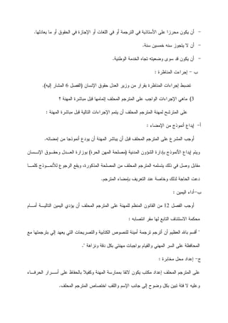 -‫ﺍﻷﺴﺘ‬ ‫ﻋﻠﻰ‬ ‫ﻤﺤﺭﺯﺍ‬ ‫ﻴﻜﻭﻥ‬ ‫ﺃﻥ‬‫ﻴﻌﺎﺩﻟﻬﺎ‬ ‫ﻤﺎ‬ ‫ﺃﻭ‬ ‫ﺍﻟﺤﻘﻭﻕ‬ ‫ﻓﻲ‬ ‫ﺍﻹﺠﺎﺯﺓ‬ ‫ﺃﻭ‬ ‫ﺍﻟﻠﻐﺎﺕ‬ ‫ﻓﻲ‬ ‫ﺃﻭ‬ ‫ﺍﻟﺘﺭﺠﻤﺔ‬ ‫ﻓﻲ‬ ‫ﺎﺫﻴﺔ‬.
-‫ﺴﻨﺔ‬ ‫ﺨﻤﺴﻴﻥ‬ ‫ﺴﻨﻪ‬ ‫ﻴﺘﺠﻭﺯ‬ ‫ﻻ‬ ‫ﺃﻥ‬.
-‫ﺍﻟﻭﻁﻨﻴﺔ‬ ‫ﺍﻟﺨﺩﻤﺔ‬ ‫ﺘﺠﺎﻩ‬ ‫ﻭﻀﻌﻴﺘﻪ‬ ‫ﺴﻭﻯ‬ ‫ﻗﺩ‬ ‫ﻴﻜﻭﻥ‬ ‫ﺃﻥ‬.
‫ﺏ‬-‫ﺍﻟﻤﻨﺎﻅﺭﺓ‬ ‫ﺇﺠﺭﺍﺀﺕ‬:
‫ﺇﺠ‬ ‫ﺘﻀﺒﻁ‬‫ﺍﻹﻨﺴﺎﻥ‬ ‫ﺤﻘﻭﻕ‬ ‫ﺍﻟﻌﺩﻝ‬ ‫ﻭﺯﻴﺭ‬ ‫ﻤﻥ‬ ‫ﺒﻘﺭﺍﺭ‬ ‫ﺍﻟﻤﻨﺎﻅﺭﺓ‬ ‫ﺭﺍﺀﺍﺕ‬)‫ﺍﻟﻔﺼﻝ‬6‫ﺇﻟﻴﻪ‬ ‫ﺍﻟﻤﺸﺎﺭ‬.(
3(‫ﺍﻹ‬ ‫ﻤﺎﻫﻲ‬‫ﺠﺭﺍﺀﺍﺕ‬‫ﺍﻟﻭﺍﺠﺏ‬‫؟‬ ‫ﺍﻟﻤﻬﻨﺔ‬ ‫ﻤﺒﺎﺸﺭﺓ‬ ‫ﻗﺒﻝ‬ ‫ﺇﺘﻤﺎﻤﻬﺎ‬ ‫ﺍﻟﻤﺤﻠﻑ‬ ‫ﺍﻟﻤﺘﺭﺠﻡ‬ ‫ﻋﻠﻰ‬
‫ﺍﻟﻤﻬﻨﺔ‬ ‫ﻤﺒﺎﺸﺭﺓ‬ ‫ﻗﺒﻝ‬ ‫ﺍﻟﺘﺎﻟﻴﺔ‬ ‫ﺍﻹﺠﺭﺍﺀﺍﺕ‬ ‫ﻴﺘﻤﻡ‬ ‫ﺃﻥ‬ ‫ﺍﻟﻤﺤﻠﻑ‬ ‫ﺍﻟﻤﺘﺭﺠﻡ‬ ‫ﻟﻤﻬﻨﺔ‬ ‫ﺍﻟﻤﺘﺭﺸﺢ‬ ‫ﻋﻠﻰ‬:
‫ﺃ‬-‫ﺍﻹﻤﻀﺎﺀ‬ ‫ﻤﻥ‬ ‫ﺃﻨﻤﻭﺫﺝ‬ ‫ﺇﻴﺩﺍﻉ‬:
‫ﺇﻤﻀﺎﺌﻪ‬ ‫ﻤﻥ‬ ‫ﺃﻨﻤﻭﺫﺠﺎ‬ ‫ﻴﻭﺩﻉ‬ ‫ﺃﻥ‬ ‫ﺍﻟﻤﻬﻨﺔ‬ ‫ﻴﺒﺎﺸﺭ‬ ‫ﺃﻥ‬ ‫ﻗﺒﻝ‬ ‫ﺍﻟﻤﺤﻠﻑ‬ ‫ﺍﻟﻤﺘﺭﺠﻡ‬ ‫ﻋﻠﻰ‬ ‫ﺍﻟﻤﺸﺭﻉ‬ ‫ﺃﻭﺠﺏ‬.
‫ﺇ‬ ‫ﻭﻴﺘﻡ‬‫ﻴﺩ‬‫ﺍ‬‫ﺒﺈﺩﺍﺭ‬ ‫ﺍﻷﻨﻤﻭﺫﺝ‬ ‫ﻉ‬‫ﺍﻟﻤﺩﻨﻴﺔ‬ ‫ﺍﻟﺸﺅﻭﻥ‬ ‫ﺓ‬)‫ﺍﻟﺤﺭﺓ‬ ‫ﺍﻟﻤﻬﻥ‬ ‫ﻤﺼﻠﺤﺔ‬(‫ﺍﻹﻨـﺴﺎﻥ‬ ‫ﻭﺤﻘـﻭﻕ‬ ‫ﺍﻟﻌـﺩﻝ‬ ‫ﺒﻭﺯﺍﺭﺓ‬
‫ﻤﻘﺎ‬‫ﺍﻟ‬ ‫ﺍﻟﻤﺘﺭﺠﻡ‬ ‫ﻴﺘﺴﻠﻤﻪ‬ ‫ﺫﻟﻙ‬ ‫ﻓﻲ‬ ‫ﻭﺼﻝ‬ ‫ﺒﻝ‬‫ﻤ‬‫ﻜﻠﻤـﺎ‬ ‫ﻟﻸﻨﻤـﻭﺫﺝ‬ ‫ﺍﻟﺭﺠﻭﻉ‬ ‫ﻭﻴﻘﻊ‬ ،‫ﺍﻟﻤﺫﻜﻭﺭﺓ‬ ‫ﺍﻟﻤﺼﻠﺤﺔ‬ ‫ﻤﻥ‬ ‫ﺤﻠﻑ‬
‫ﺍﻟﻤﺘﺭﺠﻡ‬ ‫ﺒﺈﻤﻀﺎﺀ‬ ‫ﺍﻟﺘﻌﺭﻴﻑ‬ ‫ﻋﻨﺩ‬ ‫ﻭﺨﺎﺼﺔ‬ ‫ﻟﺫﻟﻙ‬ ‫ﺍﻟﺤﺎﺠﺔ‬ ‫ﺩﻋﺕ‬.
‫ﺏ‬-‫ﺍﻟﻴﻤﻴﻥ‬ ‫ﺃﺩﺍﺀ‬:
‫ﺍﻟﻔﺼﻝ‬ ‫ﺃﻭﺠﺏ‬12‫ﻟ‬ ‫ﺍﻟﻤﻨﻅﻡ‬ ‫ﺍﻟﻘﺎﻨﻭﻥ‬ ‫ﻤﻥ‬‫ﻠ‬‫ﻤﻬﻨﺔ‬‫ﻋﻠ‬‫ﺍﻟﻤﺘ‬ ‫ﻰ‬‫ﺍﻟﻤﺤﻠﻑ‬ ‫ﺭﺠﻡ‬‫ﺃﻤـﺎﻡ‬ ‫ﺍﻟﺘﺎﻟﻴـﺔ‬ ‫ﺍﻟﻴﻤﻴﻥ‬ ‫ﻴﺅﺩﻱ‬ ‫ﺃﻥ‬
‫ﺍﻨﺘﺼﺎﺒﻪ‬ ‫ﻤﻘﺭ‬ ‫ﻟﻬﺎ‬ ‫ﺍﻟﺘﺎﺒﻊ‬ ‫ﺍﻻﺴﺘﺌﻨﺎﻑ‬ ‫ﻤﺤﻜﻤﺔ‬:
"‫ﻤﻊ‬ ‫ﺒﺘﺭﺠﻤﺘﻬﺎ‬ ‫ﺇﻟﻲ‬ ‫ﻴﻌﻬﺩ‬ ‫ﺍﻟﺘﻲ‬ ‫ﻭﺍﻟﺘﺼﺭﻴﺤﺎﺕ‬ ‫ﺍﻟﻜﺘﺎﺒﻴﺔ‬ ‫ﻟﻠﻨﺼﻭﺹ‬ ‫ﺃﻤﻴﻨﺔ‬ ‫ﺘﺭﺠﻤﺔ‬ ‫ﺃﺘﺭﺠﻡ‬ ‫ﺃﻥ‬ ‫ﺍﻟﻌﻅﻴﻡ‬ ‫ﺒﺎﷲ‬ ‫ﺃﻗﺴﻡ‬
‫ﻭﺍﻟﻘﻴ‬ ‫ﺍﻟﻤﻬﻨﻲ‬ ‫ﺍﻟﺴﺭ‬ ‫ﻋﻠﻰ‬ ‫ﺍﻟﻤﺤﺎﻓﻅﺔ‬‫ﺎ‬‫ﻭﻨﺯﺍﻫﺔ‬ ‫ﺩﻗﺔ‬ ‫ﺒﻜﻝ‬ ‫ﻤﻬﻨﺘﻲ‬ ‫ﺒﻭﺍﺠﺒﺎﺕ‬ ‫ﻡ‬."
‫ﺝ‬-‫ﻤﺤ‬ ‫ﺇﻋﺩﺍﺩ‬‫ﻤﺨﺎﺒﺭﺓ‬ ‫ﻝ‬:
‫ﺍﻟﺤﺭﻓـﺎﺀ‬ ‫ﺃﺴـﺭﺍﺭ‬ ‫ﻋﻠﻰ‬ ‫ﺒﺎﻟﺤﻔﺎﻅ‬ ‫ﻭﻜﻔﻴﻼ‬ ‫ﺍﻟﻤﻬﻨﺔ‬ ‫ﺒﻤﻤﺎﺭﺴﺔ‬ ‫ﻻﺌﻘﺎ‬ ‫ﻴﻜﻭﻥ‬ ‫ﻤﻜﺘﺏ‬ ‫ﺇﻋﺩﺍﺩ‬ ‫ﺍﻟﻤﺤﻠﻑ‬ ‫ﺍﻟﻤﺘﺭﺠﻡ‬ ‫ﻋﻠﻰ‬
‫ﺍﻟﻤﺤﻠﻑ‬ ‫ﺍﻟﻤﺘﺭﺠﻡ‬ ‫ﺍﺨﺘﺼﺎﺹ‬ ‫ﻭﺍﻟﻠﻘﺏ‬ ‫ﺍﻹﺴﻡ‬ ‫ﺠﺎﻨﺏ‬ ‫ﺇﻟﻰ‬ ‫ﻭﻀﻭﺡ‬ ‫ﺒﻜﻝ‬ ‫ﺘﺒﻴﻥ‬ ‫ﻓﺘﺔ‬ ‫ﻻ‬ ‫ﻭﻋﻠﻴﻪ‬.
 