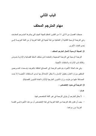 ‫ﺍﻟﺜﺎﻨﻲ‬ ‫ﺍﻟﺒﺎﺏ‬
‫ﺍﻟﻤﺤﻠﻑ‬ ‫ﺍﻟﻤﺘﺭﺠﻡ‬ ‫ﻤﻬﺎﻡ‬
‫ﻤﻥ‬ ‫ﺍﻟﻔﺼﻭﻝ‬ ‫ﻀﺒﻁﺕ‬9‫ﺇﻟﻰ‬11‫ﺍﻟﻤﺘـﺭ‬ ‫ﻴﺒﺎﺸﺭﻫﺎ‬ ‫ﺍﻟﺘﻲ‬ ‫ﺍﻟﻤﻬﺎﻡ‬ ‫ﻟﻠﻤﻬﻨﺔ‬ ‫ﺍﻟﻤﻨﻅﻡ‬ ‫ﺍﻟﻘﺎﻨﻭﻥ‬ ‫ﻤﻥ‬‫ﺍﻟﻤﺤﻠـﻑ‬ ‫ﺠﻡ‬
‫ﺍﻟﻌﺭﺒﻴﺔ‬ ‫ﺍﻟﻠﻐﺔ‬ ‫ﺇﻟﻰ‬ ‫ﺃﺠﻨﺒﻴﺔ‬ ‫ﻟﻐﺔ‬ ‫ﻤﻥ‬ ‫ﺍﻟﺸﻔﺎﻫﻴﺔ‬ ‫ﺃﻭ‬ ‫ﺍﻟﻜﺘﺎﺒﻴﺔ‬ ‫ﺍﻟﺭﺴﻤﻴﺔ‬ ‫ﺍﻟﺘﺭﺠﻤﺔ‬ ‫ﻭﻫﻲ‬‫ﺍﻟﻌﺭﺒﻴـﺔ‬ ‫ﺍﻟﻠﻐﺔ‬ ‫ﻤﻥ‬ ‫ﺃﻭ‬‫ﺇﻟـﻰ‬
‫ﺍﻷﺨﺭﻯ‬ ‫ﺍﻟﻠﻐﺎﺕ‬ ‫ﺇﺤﺩﻯ‬.
1(‫ﺍﻟﻤﺤﻠﻑ‬ ‫ﺍﻟﻤﺘﺭﺠﻡ‬ ‫ﻷﻋﻤﺎﻝ‬ ‫ﺍﻟﺭﺴﻤﻴﺔ‬ ‫ﺍﻟﺼﺒﻐﺔ‬:
‫ﺒﺘـﻭﻨﺱ‬ ‫ﻭﺍﻹﺩﺍﺭﻴﺔ‬ ‫ﺍﻟﻘﻀﺎﺌﻴﺔ‬ ‫ﺍﻟﺴﻠﻁ‬ ‫ﻤﺨﺘﻠﻑ‬ ‫ﻟﺩﻯ‬ ‫ﻭﺍﻟﻤﻌﺘﻤﺩﺓ‬ ‫ﺍﻟﺼﺤﻴﺤﺔ‬ ‫ﺍﻟﺘﺭﺠﻤﺔ‬ ‫ﻫﻲ‬ ‫ﺍﻟﺭﺴﻤﻴﺔ‬ ‫ﺍﻟﺘﺭﺠﻤﺔ‬
‫ﻭﻜﺫﻟ‬‫ﺍﻷﺠﻨﺒﻴﺔ‬ ‫ﻭﺍﻟﺴﻠﻁﺎﺕ‬ ‫ﺍﻹﺩﺍﺭﺍﺕ‬ ‫ﻟﺩﻯ‬ ‫ﻙ‬.
‫ﺘﻘﺩﻴﻡ‬ ‫ﻴﺘﻡ‬ ،‫ﺍﻷﺨﻴﺭﺓ‬ ‫ﺍﻟﺤﺎﻟﺔ‬ ‫ﻫﺫﻩ‬ ‫ﻭﻓﻲ‬‫ﺍﻟﻤﺘـﺭﺠﻤﻴﻥ‬ ‫ﺒﺈﻤـﻀﺎﺀ‬ ‫ﺒﺎﻟﺘﻌﺭﻴﻑ‬ ‫ﺍﻟﻤﻜﻠﻔﺔ‬ ‫ﺍﻟﻤﺼﺎﻟﺢ‬ ‫ﺇﻟﻰ‬ ‫ﺍﻟﺘﺭﺠﻤﺔ‬
‫ﺒﻌـﺩ‬ ‫ﺇﻻ‬ ‫ﻷﺠﻨﺒﻴـﺔ‬ ‫ﺍﻟـﺴﻠﻁﺎﺕ‬ ‫ﻟـﺩﻯ‬ ‫ﺒﻬﺎ‬ ‫ﺍﻹﺴﺘﺩﻻﻝ‬ ‫ﻴﻤﻜﻥ‬ ‫ﻭﻻ‬ ‫ﺍﻹﻨﺴﺎﻥ‬ ‫ﻭﺤﻘﻭﻕ‬ ‫ﺍﻟﻌﺩﻝ‬ ‫ﺒﻭﺯﺍﺭﺓ‬ ‫ﺍﻟﻤﺤﻠﻔﻴﻥ‬
‫ﺍﻟﺨﺎﺭﺠﻴﺔ‬ ‫ﺍﻟﺸﺅﻭﻥ‬ ‫ﻭﺯﺍﺭﺓ‬ ‫ﻁﺭﻑ‬ ‫ﻤﻥ‬ ‫ﻋﻠﻴﻬﺎ‬ ‫ﺍﻟﻤﺼﺎﺩﻗﺔ‬)‫ﺍﻹ‬‫ﺍﻟﻘﻨﺼﻠﻴﺔ‬ ‫ﻟﻠﺸﺅﻭﻥ‬ ‫ﺍﻟﻌﺎﻤﺔ‬ ‫ﺩﺍﺭﺓ‬.(
2(‫ﺍﻹﺨﺘﺼﺎﺹ‬ ‫ﺤﺩﻭﺩ‬ ‫ﻓﻲ‬ ‫ﺍﻟﺘﺭﺠﻤﺔ‬:
‫ﻫ‬‫ـ‬‫ﺎﻡ‬:
-‫ﻓﻴﻬﺎ‬ ‫ﺍﻟﻤﺘﺨﺼﺹ‬ ‫ﺍﻟﻠﻐﺔ‬ ‫ﻏﻴﺭ‬ ‫ﻓﻲ‬ ‫ﺍﻟﺘﺭﺠﻤﺔ‬ ‫ﻴﺘﻭﻟﻰ‬ ‫ﺃﻥ‬ ‫ﻟﻠﻤﺘﺭﺠﻡ‬ ‫ﻴﻤﻜﻥ‬ ‫ﻻ‬.
-‫ﺍﻟﻠﻐـﺔ‬ ‫ﺇﻟـﻰ‬ ‫ﺍﻷﺨﻴﺭﺓ‬ ‫ﻫﺫﻩ‬ ‫ﻤﻥ‬ ‫ﺃﻭ‬ ‫ﺍﻹﺨﺘﺼﺎﺹ‬ ‫ﻟﻐﺔ‬ ‫ﺇﻟﻰ‬ ‫ﺍﻟﻌﺭﺒﻴﺔ‬ ‫ﺍﻟﻠﻐﺔ‬ ‫ﻤﻥ‬ ‫ﺍﻟﺘﺭﺠﻤﺔ‬ ‫ﺘﻠﻙ‬ ‫ﺘﻜﻭﻥ‬ ‫ﺃﻥ‬ ‫ﻴﺠﺏ‬
‫ﺴﻭﺍﻫﻤﺎ‬ ‫ﺩﻭﻥ‬ ‫ﺍﻟﻌﺭﺒﻴﺔ‬.
 