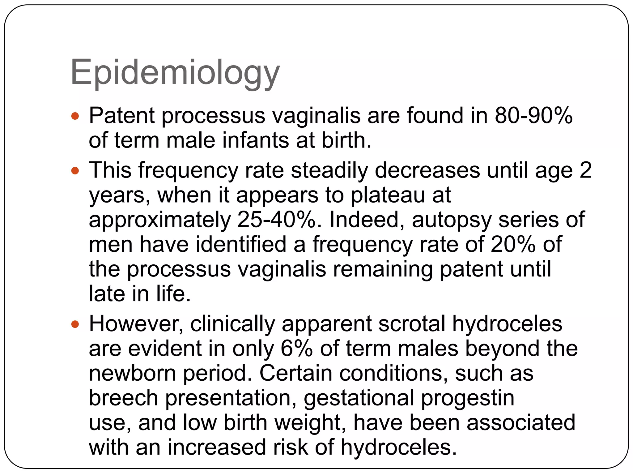 Epidemiology
 Patent processus vaginalis are found in 80-90%
of term male infants at birth.
 This frequency rate steadily decreases until age 2
years, when it appears to plateau at
approximately 25-40%. Indeed, autopsy series of
men have identified a frequency rate of 20% of
the processus vaginalis remaining patent until
late in life.
 However, clinically apparent scrotal hydroceles
are evident in only 6% of term males beyond the
newborn period. Certain conditions, such as
breech presentation, gestational progestin
use, and low birth weight, have been associated
with an increased risk of hydroceles.
 