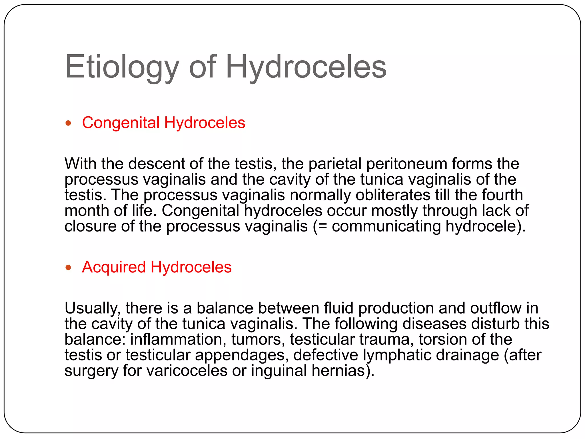 Etiology of Hydroceles
 Congenital Hydroceles
With the descent of the testis, the parietal peritoneum forms the
processus vaginalis and the cavity of the tunica vaginalis of the
testis. The processus vaginalis normally obliterates till the fourth
month of life. Congenital hydroceles occur mostly through lack of
closure of the processus vaginalis (= communicating hydrocele).
 Acquired Hydroceles
Usually, there is a balance between fluid production and outflow in
the cavity of the tunica vaginalis. The following diseases disturb this
balance: inflammation, tumors, testicular trauma, torsion of the
testis or testicular appendages, defective lymphatic drainage (after
surgery for varicoceles or inguinal hernias).
 