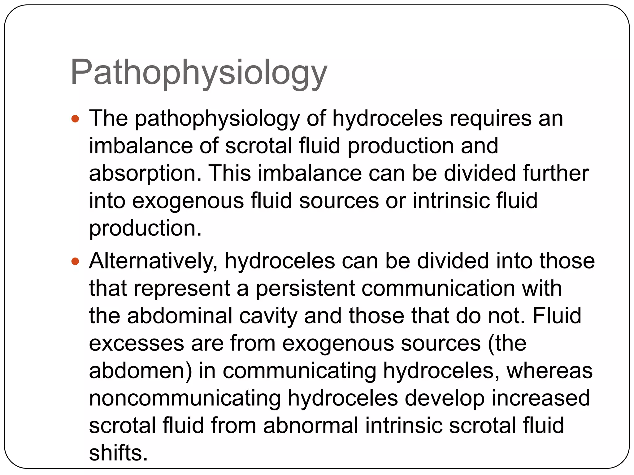 Pathophysiology
 The pathophysiology of hydroceles requires an
imbalance of scrotal fluid production and
absorption. This imbalance can be divided further
into exogenous fluid sources or intrinsic fluid
production.
 Alternatively, hydroceles can be divided into those
that represent a persistent communication with
the abdominal cavity and those that do not. Fluid
excesses are from exogenous sources (the
abdomen) in communicating hydroceles, whereas
noncommunicating hydroceles develop increased
scrotal fluid from abnormal intrinsic scrotal fluid
shifts.
 