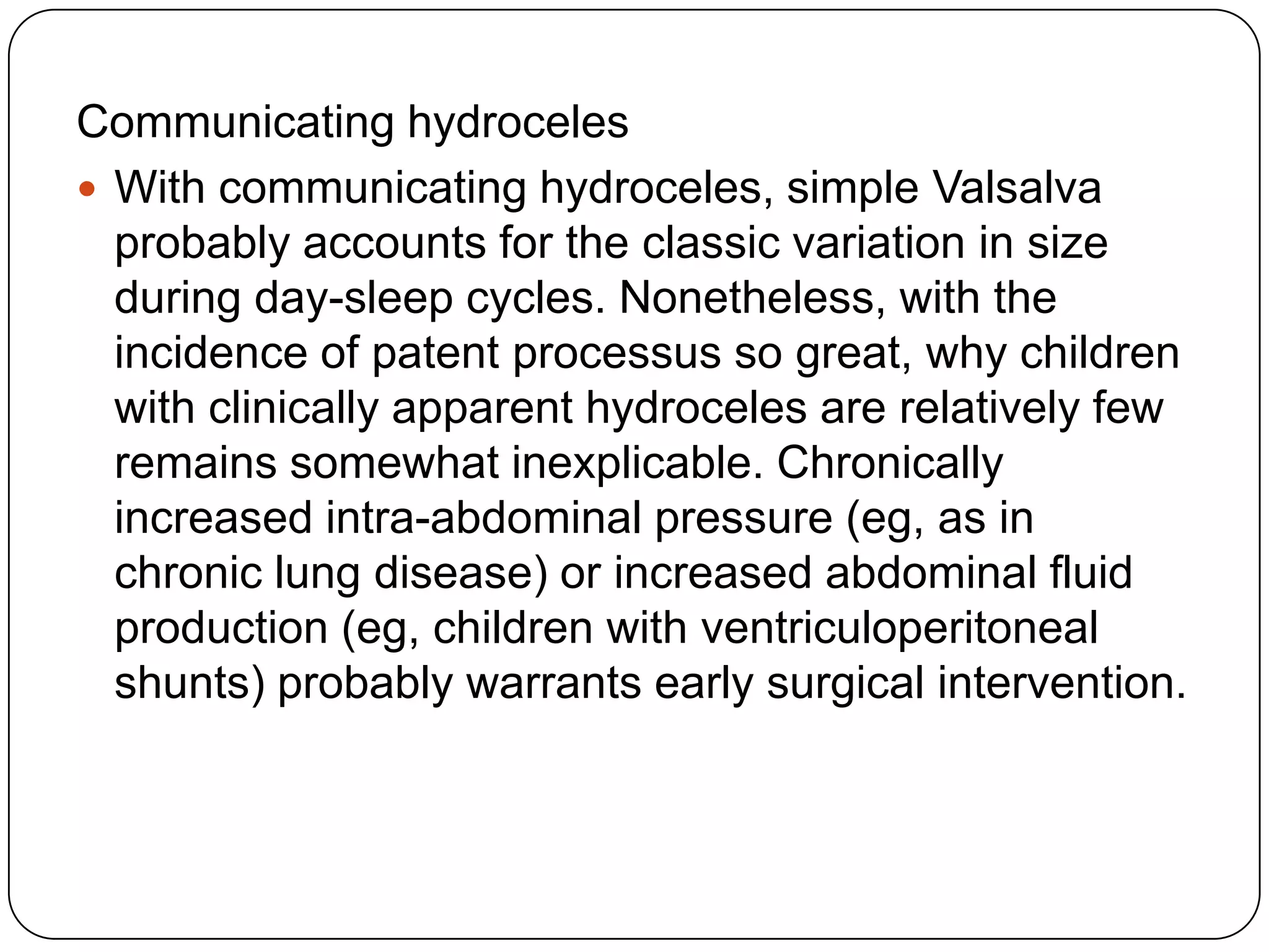 Communicating hydroceles
 With communicating hydroceles, simple Valsalva
probably accounts for the classic variation in size
during day-sleep cycles. Nonetheless, with the
incidence of patent processus so great, why children
with clinically apparent hydroceles are relatively few
remains somewhat inexplicable. Chronically
increased intra-abdominal pressure (eg, as in
chronic lung disease) or increased abdominal fluid
production (eg, children with ventriculoperitoneal
shunts) probably warrants early surgical intervention.
 
