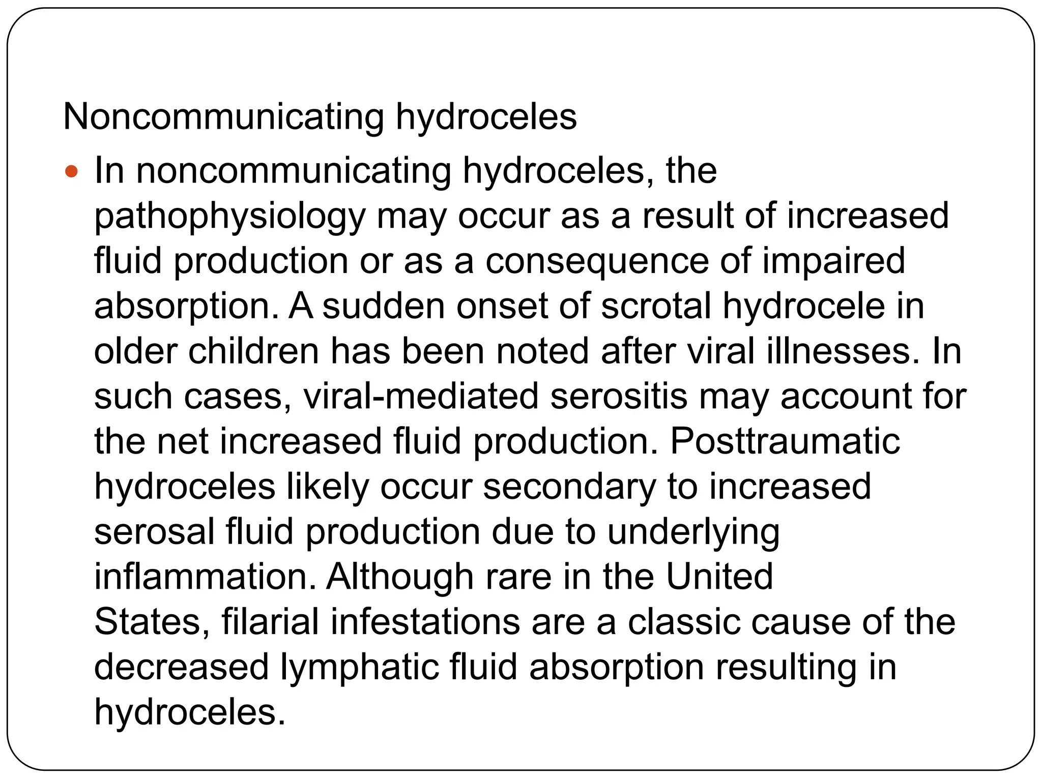 Noncommunicating hydroceles
 In noncommunicating hydroceles, the
pathophysiology may occur as a result of increased
fluid production or as a consequence of impaired
absorption. A sudden onset of scrotal hydrocele in
older children has been noted after viral illnesses. In
such cases, viral-mediated serositis may account for
the net increased fluid production. Posttraumatic
hydroceles likely occur secondary to increased
serosal fluid production due to underlying
inflammation. Although rare in the United
States, filarial infestations are a classic cause of the
decreased lymphatic fluid absorption resulting in
hydroceles.
 